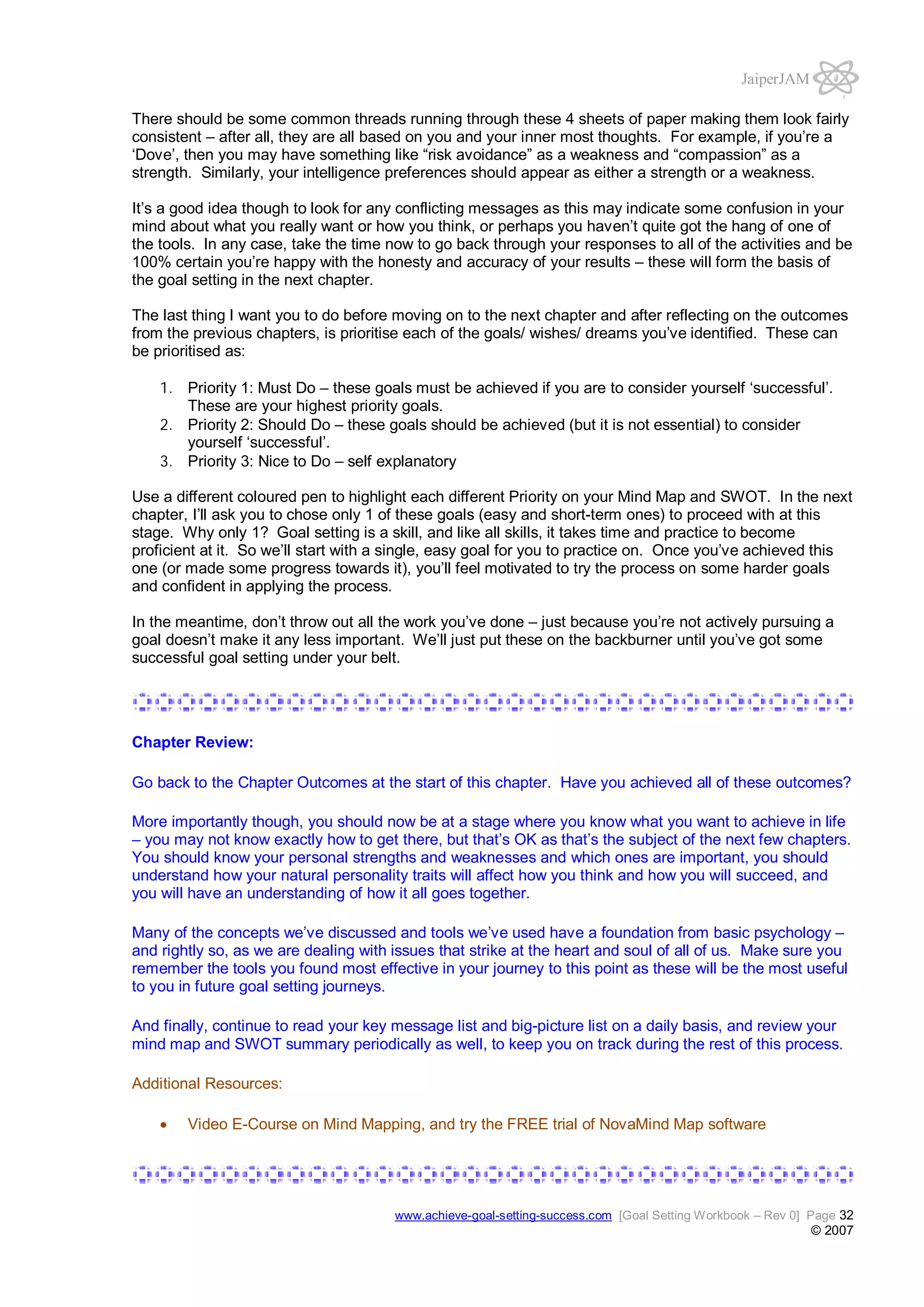 JaiperJAM
There should be some common threads running through these 4 sheets of paper making them look fairly
consistent – after all, they are all based on you and your inner most thoughts. For example, if you’re a
‘Dove’, then you may have something like “risk avoidance” as a weakness and “compassion” as a
strength. Similarly, your intelligence preferences should appear as either a strength or a weakness.
It’s a good idea though to look for any conflicting messages as this may indicate some confusion in your
mind about what you really want or how you think, or perhaps you haven’t quite got the hang of one of
the tools. In any case, take the time now to go back through your responses to all of the activities and be
100% certain you’re happy with the honesty and accuracy of your results – these will form the basis of
the goal setting in the next chapter.
The last thing I want you to do before moving on to the next chapter and after reflecting on the outcomes
from the previous chapters, is prioritise each of the goals/ wishes/ dreams you’ve identified. These can
be prioritised as:
1. Priority 1: Must Do – these goals must be achieved if you are to consider yourself ‘successful’.
These are your highest priority goals.
2. Priority 2: Should Do – these goals should be achieved (but it is not essential) to consider
yourself ‘successful’.
3. Priority 3: Nice to Do – self explanatory
Use a different coloured pen to highlight each different Priority on your Mind Map and SWOT. In the next
chapter, I’ll ask you to chose only 1 of these goals (easy and short-term ones) to proceed with at this
stage. Why only 1? Goal setting is a skill, and like all skills, it takes time and practice to become
proficient at it. So we’ll start with a single, easy goal for you to practice on. Once you’ve achieved this
one (or made some progress towards it), you’ll feel motivated to try the process on some harder goals
and confident in applying the process.
In the meantime, don’t throw out all the work you’ve done – just because you’re not actively pursuing a
goal doesn’t make it any less important. We’ll just put these on the backburner until you’ve got some
successful goal setting under your belt.

Chapter Review:
Go back to the Chapter Outcomes at the start of this chapter. Have you achieved all of these outcomes?
More importantly though, you should now be at a stage where you know what you want to achieve in life
– you may not know exactly how to get there, but that’s OK as that’s the subject of the next few chapters.
You should know your personal strengths and weaknesses and which ones are important, you should
understand how your natural personality traits will affect how you think and how you will succeed, and
you will have an understanding of how it all goes together.
Many of the concepts we’ve discussed and tools we’ve used have a foundation from basic psychology –
and rightly so, as we are dealing with issues that strike at the heart and soul of all of us. Make sure you
remember the tools you found most effective in your journey to this point as these will be the most useful
to you in future goal setting journeys.
And finally, continue to read your key message list and big-picture list on a daily basis, and review your
mind map and SWOT summary periodically as well, to keep you on track during the rest of this process.
Additional Resources:
Video E-Course on Mind Mapping, and try the FREE trial of NovaMind Map software

www.achieve-goal-setting-success.com [Goal Setting Workbook – Rev 0] Page 32

© 2007

 