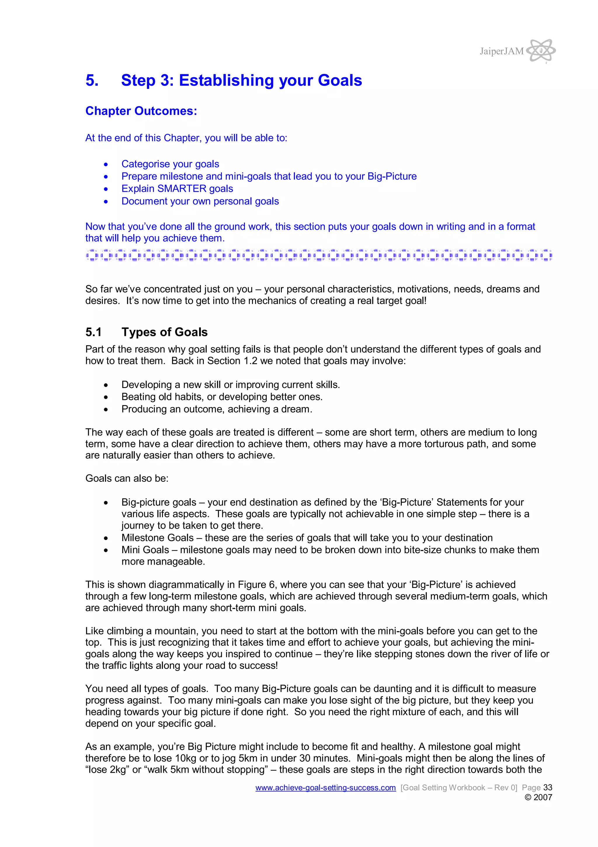 JaiperJAM

5.

Step 3: Establishing your Goals

Chapter Outcomes:
At the end of this Chapter, you will be able to:
Categorise your goals
Prepare milestone and mini-goals that lead you to your Big-Picture
Explain SMARTER goals
Document your own personal goals
Now that you’ve done all the ground work, this section puts your goals down in writing and in a format
that will help you achieve them.

So far we’ve concentrated just on you – your personal characteristics, motivations, needs, dreams and
desires. It’s now time to get into the mechanics of creating a real target goal!

5.1

Types of Goals

Part of the reason why goal setting fails is that people don’t understand the different types of goals and
how to treat them. Back in Section 1.2 we noted that goals may involve:
Developing a new skill or improving current skills.
Beating old habits, or developing better ones.
Producing an outcome, achieving a dream.
The way each of these goals are treated is different – some are short term, others are medium to long
term, some have a clear direction to achieve them, others may have a more torturous path, and some
are naturally easier than others to achieve.
Goals can also be:
Big-picture goals – your end destination as defined by the ‘Big-Picture’ Statements for your
various life aspects. These goals are typically not achievable in one simple step – there is a
journey to be taken to get there.
Milestone Goals – these are the series of goals that will take you to your destination
Mini Goals – milestone goals may need to be broken down into bite-size chunks to make them
more manageable.
This is shown diagrammatically in Figure 6, where you can see that your ‘Big-Picture’ is achieved
through a few long-term milestone goals, which are achieved through several medium-term goals, which
are achieved through many short-term mini goals.
Like climbing a mountain, you need to start at the bottom with the mini-goals before you can get to the
top. This is just recognizing that it takes time and effort to achieve your goals, but achieving the minigoals along the way keeps you inspired to continue – they’re like stepping stones down the river of life or
the traffic lights along your road to success!
You need all types of goals. Too many Big-Picture goals can be daunting and it is difficult to measure
progress against. Too many mini-goals can make you lose sight of the big picture, but they keep you
heading towards your big picture if done right. So you need the right mixture of each, and this will
depend on your specific goal.
As an example, you’re Big Picture might include to become fit and healthy. A milestone goal might
therefore be to lose 10kg or to jog 5km in under 30 minutes. Mini-goals might then be along the lines of
“lose 2kg” or “walk 5km without stopping” – these goals are steps in the right direction towards both the
www.achieve-goal-setting-success.com [Goal Setting Workbook – Rev 0] Page 33

© 2007

 