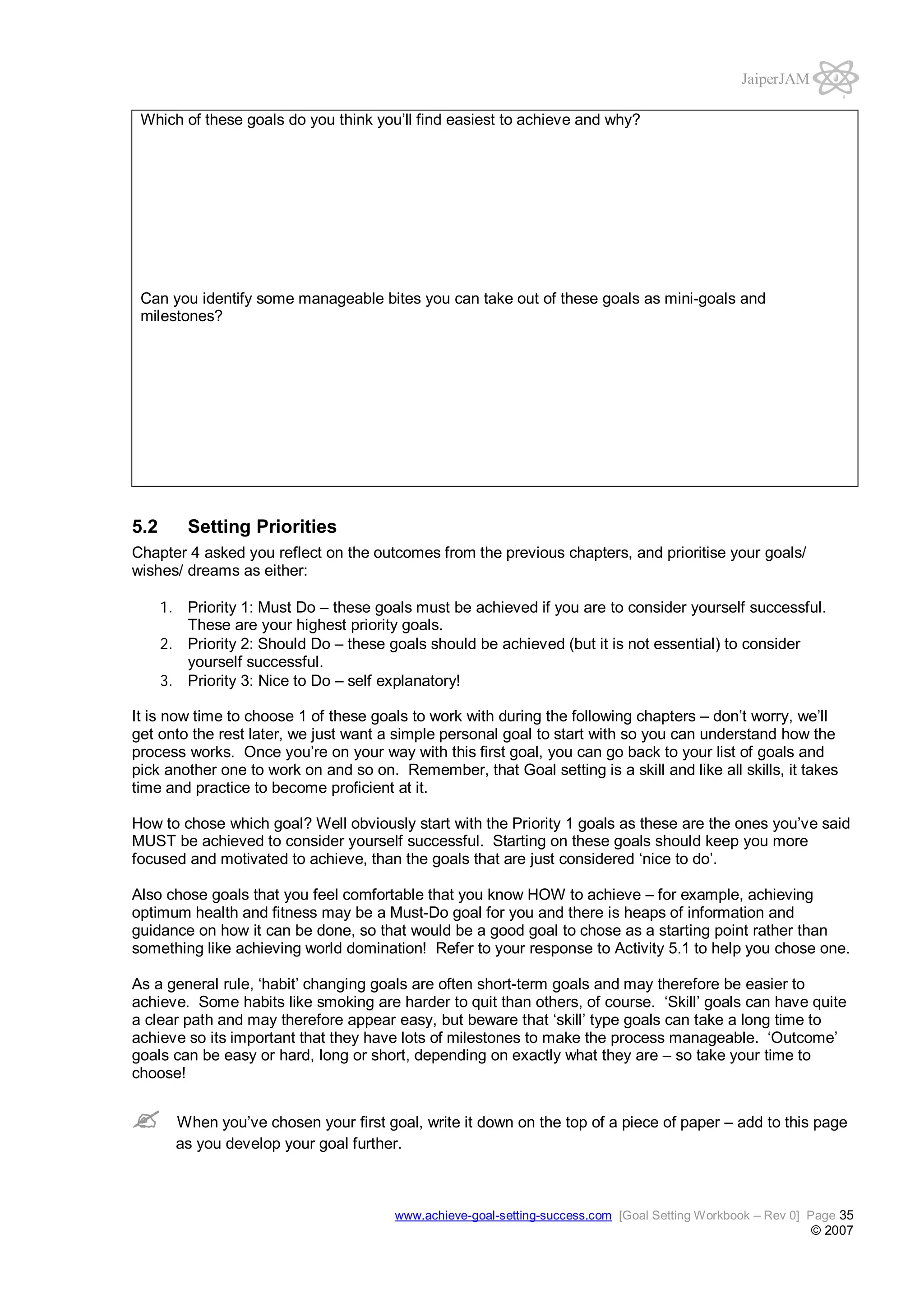JaiperJAM
Which of these goals do you think you’ll find easiest to achieve and why?

Can you identify some manageable bites you can take out of these goals as mini-goals and
milestones?

5.2

Setting Priorities

Chapter 4 asked you reflect on the outcomes from the previous chapters, and prioritise your goals/
wishes/ dreams as either:
1. Priority 1: Must Do – these goals must be achieved if you are to consider yourself successful.
These are your highest priority goals.
2. Priority 2: Should Do – these goals should be achieved (but it is not essential) to consider
yourself successful.
3. Priority 3: Nice to Do – self explanatory!
It is now time to choose 1 of these goals to work with during the following chapters – don’t worry, we’ll
get onto the rest later, we just want a simple personal goal to start with so you can understand how the
process works. Once you’re on your way with this first goal, you can go back to your list of goals and
pick another one to work on and so on. Remember, that Goal setting is a skill and like all skills, it takes
time and practice to become proficient at it.
How to chose which goal? Well obviously start with the Priority 1 goals as these are the ones you’ve said
MUST be achieved to consider yourself successful. Starting on these goals should keep you more
focused and motivated to achieve, than the goals that are just considered ‘nice to do’.
Also chose goals that you feel comfortable that you know HOW to achieve – for example, achieving
optimum health and fitness may be a Must-Do goal for you and there is heaps of information and
guidance on how it can be done, so that would be a good goal to chose as a starting point rather than
something like achieving world domination! Refer to your response to Activity 5.1 to help you chose one.
As a general rule, ‘habit’ changing goals are often short-term goals and may therefore be easier to
achieve. Some habits like smoking are harder to quit than others, of course. ‘Skill’ goals can have quite
a clear path and may therefore appear easy, but beware that ‘skill’ type goals can take a long time to
achieve so its important that they have lots of milestones to make the process manageable. ‘Outcome’
goals can be easy or hard, long or short, depending on exactly what they are – so take your time to
choose!
When you’ve chosen your first goal, write it down on the top of a piece of paper – add to this page
as you develop your goal further.

www.achieve-goal-setting-success.com [Goal Setting Workbook – Rev 0] Page 35

© 2007

 