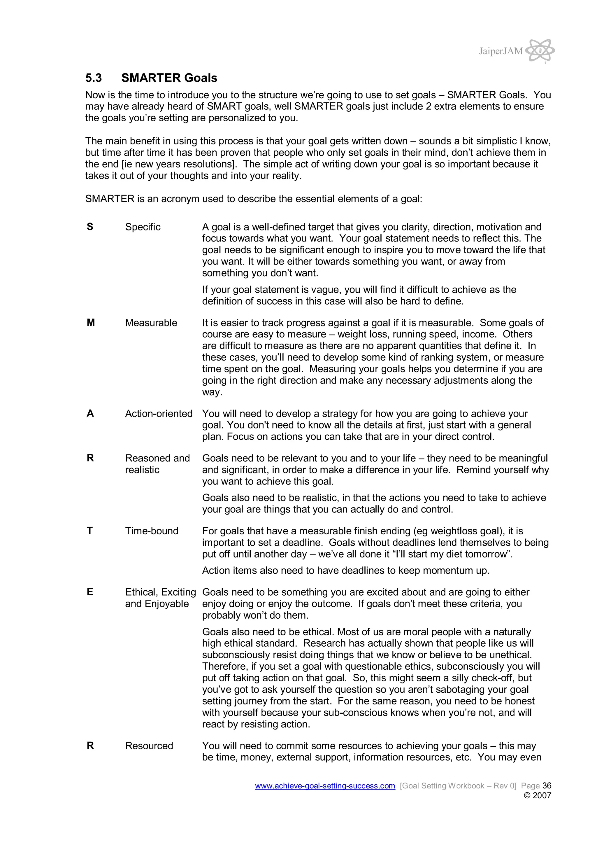 JaiperJAM

5.3

SMARTER Goals

Now is the time to introduce you to the structure we’re going to use to set goals – SMARTER Goals. You
may have already heard of SMART goals, well SMARTER goals just include 2 extra elements to ensure
the goals you’re setting are personalized to you.
The main benefit in using this process is that your goal gets written down – sounds a bit simplistic I know,
but time after time it has been proven that people who only set goals in their mind, don’t achieve them in
the end [ie new years resolutions]. The simple act of writing down your goal is so important because it
takes it out of your thoughts and into your reality.
SMARTER is an acronym used to describe the essential elements of a goal:
S

Specific

A goal is a well-defined target that gives you clarity, direction, motivation and
focus towards what you want. Your goal statement needs to reflect this. The
goal needs to be significant enough to inspire you to move toward the life that
you want. It will be either towards something you want, or away from
something you don’t want.
If your goal statement is vague, you will find it difficult to achieve as the
definition of success in this case will also be hard to define.

M

Measurable

A

Action-oriented You will need to develop a strategy for how you are going to achieve your
goal. You don't need to know all the details at first, just start with a general
plan. Focus on actions you can take that are in your direct control.

R

Reasoned and
realistic

It is easier to track progress against a goal if it is measurable. Some goals of
course are easy to measure – weight loss, running speed, income. Others
are difficult to measure as there are no apparent quantities that define it. In
these cases, you’ll need to develop some kind of ranking system, or measure
time spent on the goal. Measuring your goals helps you determine if you are
going in the right direction and make any necessary adjustments along the
way.

Goals need to be relevant to you and to your life – they need to be meaningful
and significant, in order to make a difference in your life. Remind yourself why
you want to achieve this goal.
Goals also need to be realistic, in that the actions you need to take to achieve
your goal are things that you can actually do and control.

T

Time-bound

For goals that have a measurable finish ending (eg weightloss goal), it is
important to set a deadline. Goals without deadlines lend themselves to being
put off until another day – we’ve all done it “I’ll start my diet tomorrow”.
Action items also need to have deadlines to keep momentum up.

E

Ethical, Exciting Goals need to be something you are excited about and are going to either
and Enjoyable enjoy doing or enjoy the outcome. If goals don’t meet these criteria, you
probably won’t do them.
Goals also need to be ethical. Most of us are moral people with a naturally
high ethical standard. Research has actually shown that people like us will
subconsciously resist doing things that we know or believe to be unethical.
Therefore, if you set a goal with questionable ethics, subconsciously you will
put off taking action on that goal. So, this might seem a silly check-off, but
you’ve got to ask yourself the question so you aren’t sabotaging your goal
setting journey from the start. For the same reason, you need to be honest
with yourself because your sub-conscious knows when you’re not, and will
react by resisting action.

R

Resourced

You will need to commit some resources to achieving your goals – this may
be time, money, external support, information resources, etc. You may even
www.achieve-goal-setting-success.com [Goal Setting Workbook – Rev 0] Page 36

© 2007

 