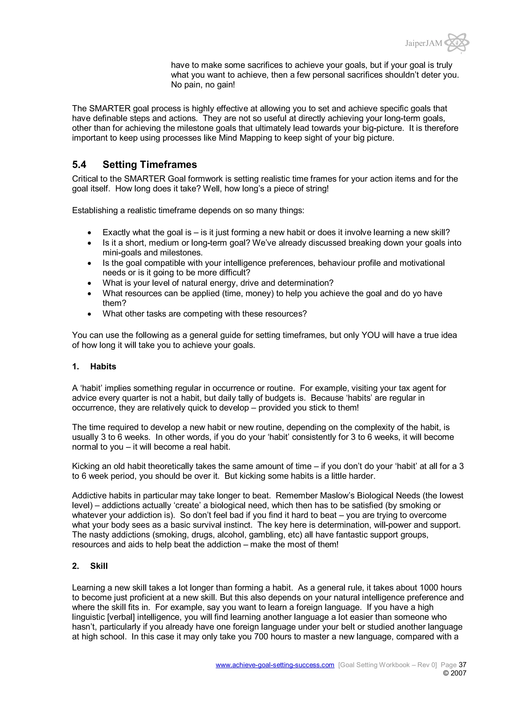 JaiperJAM
have to make some sacrifices to achieve your goals, but if your goal is truly
what you want to achieve, then a few personal sacrifices shouldn’t deter you.
No pain, no gain!
The SMARTER goal process is highly effective at allowing you to set and achieve specific goals that
have definable steps and actions. They are not so useful at directly achieving your long-term goals,
other than for achieving the milestone goals that ultimately lead towards your big-picture. It is therefore
important to keep using processes like Mind Mapping to keep sight of your big picture.

5.4

Setting Timeframes

Critical to the SMARTER Goal formwork is setting realistic time frames for your action items and for the
goal itself. How long does it take? Well, how long’s a piece of string!
Establishing a realistic timeframe depends on so many things:
Exactly what the goal is – is it just forming a new habit or does it involve learning a new skill?
Is it a short, medium or long-term goal? We’ve already discussed breaking down your goals into
mini-goals and milestones.
Is the goal compatible with your intelligence preferences, behaviour profile and motivational
needs or is it going to be more difficult?
What is your level of natural energy, drive and determination?
What resources can be applied (time, money) to help you achieve the goal and do yo have
them?
What other tasks are competing with these resources?
You can use the following as a general guide for setting timeframes, but only YOU will have a true idea
of how long it will take you to achieve your goals.
1.

Habits

A ‘habit’ implies something regular in occurrence or routine. For example, visiting your tax agent for
advice every quarter is not a habit, but daily tally of budgets is. Because ‘habits’ are regular in
occurrence, they are relatively quick to develop – provided you stick to them!
The time required to develop a new habit or new routine, depending on the complexity of the habit, is
usually 3 to 6 weeks. In other words, if you do your ‘habit’ consistently for 3 to 6 weeks, it will become
normal to you – it will become a real habit.
Kicking an old habit theoretically takes the same amount of time – if you don’t do your ‘habit’ at all for a 3
to 6 week period, you should be over it. But kicking some habits is a little harder.
Addictive habits in particular may take longer to beat. Remember Maslow’s Biological Needs (the lowest
level) – addictions actually ‘create’ a biological need, which then has to be satisfied (by smoking or
whatever your addiction is). So don’t feel bad if you find it hard to beat – you are trying to overcome
what your body sees as a basic survival instinct. The key here is determination, will-power and support.
The nasty addictions (smoking, drugs, alcohol, gambling, etc) all have fantastic support groups,
resources and aids to help beat the addiction – make the most of them!
2.

Skill

Learning a new skill takes a lot longer than forming a habit. As a general rule, it takes about 1000 hours
to become just proficient at a new skill. But this also depends on your natural intelligence preference and
where the skill fits in. For example, say you want to learn a foreign language. If you have a high
linguistic [verbal] intelligence, you will find learning another language a lot easier than someone who
hasn’t, particularly if you already have one foreign language under your belt or studied another language
at high school. In this case it may only take you 700 hours to master a new language, compared with a
www.achieve-goal-setting-success.com [Goal Setting Workbook – Rev 0] Page 37

© 2007

 