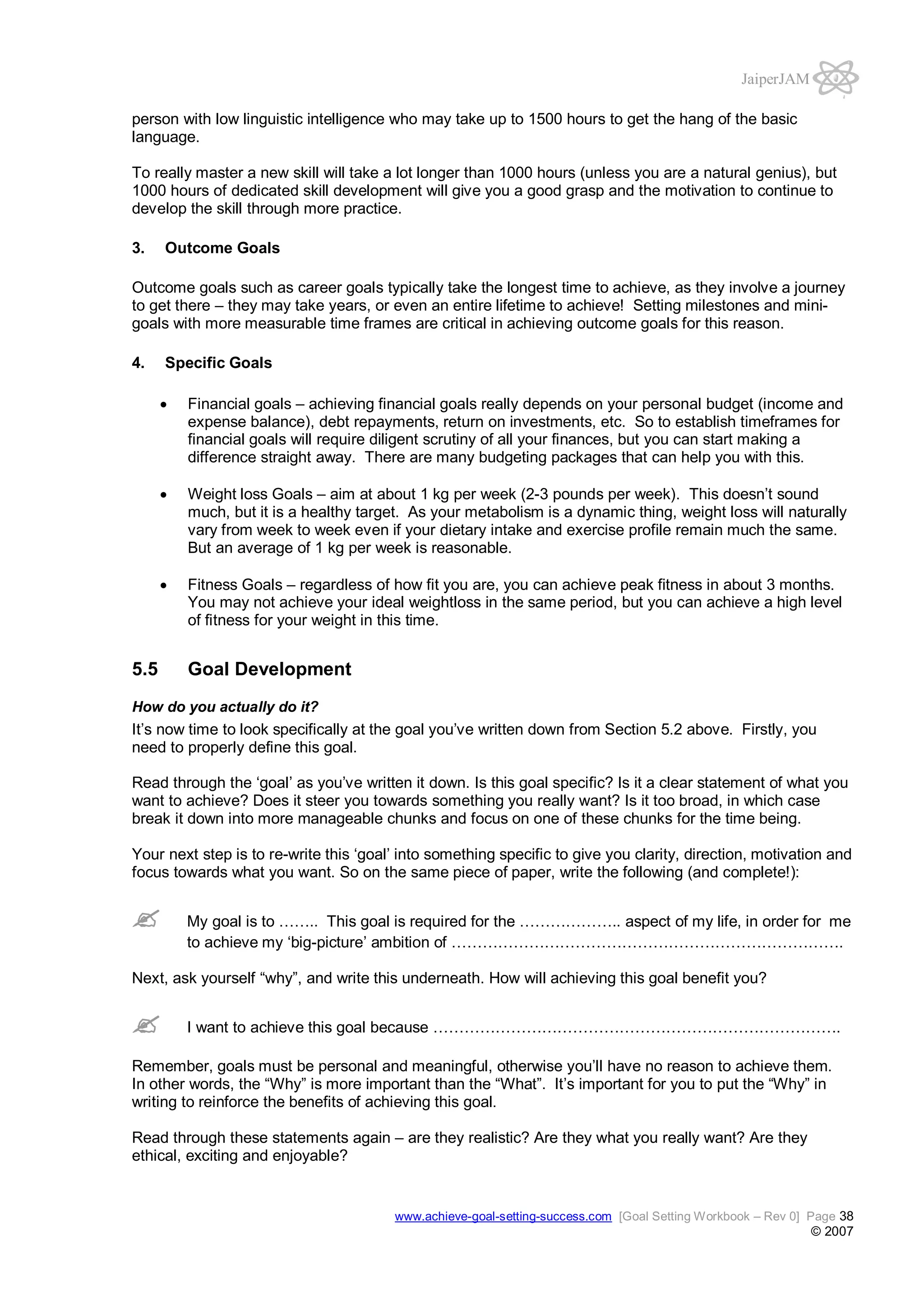 JaiperJAM
person with low linguistic intelligence who may take up to 1500 hours to get the hang of the basic
language.
To really master a new skill will take a lot longer than 1000 hours (unless you are a natural genius), but
1000 hours of dedicated skill development will give you a good grasp and the motivation to continue to
develop the skill through more practice.
3.

Outcome Goals

Outcome goals such as career goals typically take the longest time to achieve, as they involve a journey
to get there – they may take years, or even an entire lifetime to achieve! Setting milestones and minigoals with more measurable time frames are critical in achieving outcome goals for this reason.
4.

Specific Goals
Financial goals – achieving financial goals really depends on your personal budget (income and
expense balance), debt repayments, return on investments, etc. So to establish timeframes for
financial goals will require diligent scrutiny of all your finances, but you can start making a
difference straight away. There are many budgeting packages that can help you with this.
Weight loss Goals – aim at about 1 kg per week (2-3 pounds per week). This doesn’t sound
much, but it is a healthy target. As your metabolism is a dynamic thing, weight loss will naturally
vary from week to week even if your dietary intake and exercise profile remain much the same.
But an average of 1 kg per week is reasonable.
Fitness Goals – regardless of how fit you are, you can achieve peak fitness in about 3 months.
You may not achieve your ideal weightloss in the same period, but you can achieve a high level
of fitness for your weight in this time.

5.5

Goal Development

How do you actually do it?

It’s now time to look specifically at the goal you’ve written down from Section 5.2 above. Firstly, you
need to properly define this goal.
Read through the ‘goal’ as you’ve written it down. Is this goal specific? Is it a clear statement of what you
want to achieve? Does it steer you towards something you really want? Is it too broad, in which case
break it down into more manageable chunks and focus on one of these chunks for the time being.
Your next step is to re-write this ‘goal’ into something specific to give you clarity, direction, motivation and
focus towards what you want. So on the same piece of paper, write the following (and complete!):
My goal is to …….. This goal is required for the ……………….. aspect of my life, in order for me
to achieve my ‘big-picture’ ambition of ………………………………………………………………….
Next, ask yourself “why”, and write this underneath. How will achieving this goal benefit you?
I want to achieve this goal because …………………………………………………………………….
Remember, goals must be personal and meaningful, otherwise you’ll have no reason to achieve them.
In other words, the “Why” is more important than the “What”. It’s important for you to put the “Why” in
writing to reinforce the benefits of achieving this goal.
Read through these statements again – are they realistic? Are they what you really want? Are they
ethical, exciting and enjoyable?

www.achieve-goal-setting-success.com [Goal Setting Workbook – Rev 0] Page 38

© 2007

 