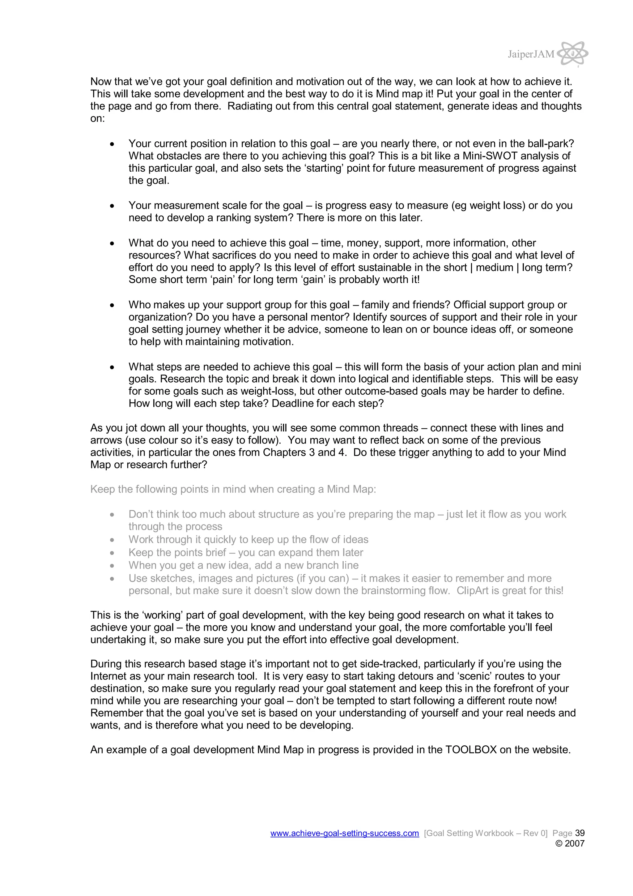 JaiperJAM
Now that we’ve got your goal definition and motivation out of the way, we can look at how to achieve it.
This will take some development and the best way to do it is Mind map it! Put your goal in the center of
the page and go from there. Radiating out from this central goal statement, generate ideas and thoughts
on:
Your current position in relation to this goal – are you nearly there, or not even in the ball-park?
What obstacles are there to you achieving this goal? This is a bit like a Mini-SWOT analysis of
this particular goal, and also sets the ‘starting’ point for future measurement of progress against
the goal.
Your measurement scale for the goal – is progress easy to measure (eg weight loss) or do you
need to develop a ranking system? There is more on this later.
What do you need to achieve this goal – time, money, support, more information, other
resources? What sacrifices do you need to make in order to achieve this goal and what level of
effort do you need to apply? Is this level of effort sustainable in the short | medium | long term?
Some short term ‘pain’ for long term ‘gain’ is probably worth it!
Who makes up your support group for this goal – family and friends? Official support group or
organization? Do you have a personal mentor? Identify sources of support and their role in your
goal setting journey whether it be advice, someone to lean on or bounce ideas off, or someone
to help with maintaining motivation.
What steps are needed to achieve this goal – this will form the basis of your action plan and mini
goals. Research the topic and break it down into logical and identifiable steps. This will be easy
for some goals such as weight-loss, but other outcome-based goals may be harder to define.
How long will each step take? Deadline for each step?
As you jot down all your thoughts, you will see some common threads – connect these with lines and
arrows (use colour so it’s easy to follow). You may want to reflect back on some of the previous
activities, in particular the ones from Chapters 3 and 4. Do these trigger anything to add to your Mind
Map or research further?
Keep the following points in mind when creating a Mind Map:
Don’t think too much about structure as you’re preparing the map – just let it flow as you work
through the process
Work through it quickly to keep up the flow of ideas
Keep the points brief – you can expand them later
When you get a new idea, add a new branch line
Use sketches, images and pictures (if you can) – it makes it easier to remember and more
personal, but make sure it doesn’t slow down the brainstorming flow. ClipArt is great for this!
This is the ‘working’ part of goal development, with the key being good research on what it takes to
achieve your goal – the more you know and understand your goal, the more comfortable you’ll feel
undertaking it, so make sure you put the effort into effective goal development.
During this research based stage it’s important not to get side-tracked, particularly if you’re using the
Internet as your main research tool. It is very easy to start taking detours and ‘scenic’ routes to your
destination, so make sure you regularly read your goal statement and keep this in the forefront of your
mind while you are researching your goal – don’t be tempted to start following a different route now!
Remember that the goal you’ve set is based on your understanding of yourself and your real needs and
wants, and is therefore what you need to be developing.
An example of a goal development Mind Map in progress is provided in the TOOLBOX on the website.

www.achieve-goal-setting-success.com [Goal Setting Workbook – Rev 0] Page 39

© 2007

 
