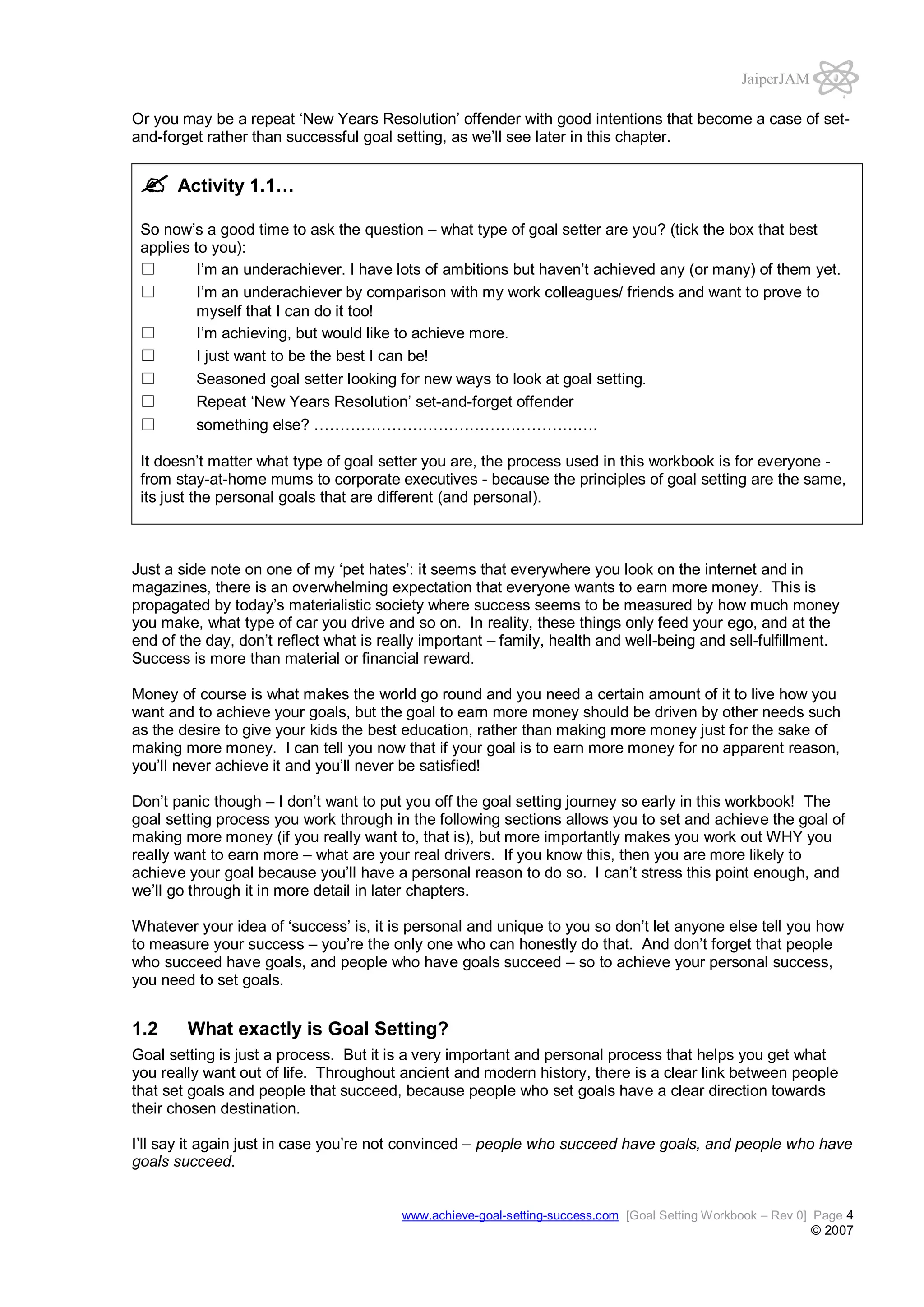 JaiperJAM
Or you may be a repeat ‘New Years Resolution’ offender with good intentions that become a case of setand-forget rather than successful goal setting, as we’ll see later in this chapter.

Activity 1.1…
So now’s a good time to ask the question – what type of goal setter are you? (tick the box that best
applies to you):
I’m an underachiever. I have lots of ambitions but haven’t achieved any (or many) of them yet.
I’m an underachiever by comparison with my work colleagues/ friends and want to prove to
myself that I can do it too!
I’m achieving, but would like to achieve more.
I just want to be the best I can be!
Seasoned goal setter looking for new ways to look at goal setting.
Repeat ‘New Years Resolution’ set-and-forget offender
something else? ……………………………………………….
It doesn’t matter what type of goal setter you are, the process used in this workbook is for everyone from stay-at-home mums to corporate executives - because the principles of goal setting are the same,
its just the personal goals that are different (and personal).

Just a side note on one of my ‘pet hates’: it seems that everywhere you look on the internet and in
magazines, there is an overwhelming expectation that everyone wants to earn more money. This is
propagated by today’s materialistic society where success seems to be measured by how much money
you make, what type of car you drive and so on. In reality, these things only feed your ego, and at the
end of the day, don’t reflect what is really important – family, health and well-being and sell-fulfillment.
Success is more than material or financial reward.
Money of course is what makes the world go round and you need a certain amount of it to live how you
want and to achieve your goals, but the goal to earn more money should be driven by other needs such
as the desire to give your kids the best education, rather than making more money just for the sake of
making more money. I can tell you now that if your goal is to earn more money for no apparent reason,
you’ll never achieve it and you’ll never be satisfied!
Don’t panic though – I don’t want to put you off the goal setting journey so early in this workbook! The
goal setting process you work through in the following sections allows you to set and achieve the goal of
making more money (if you really want to, that is), but more importantly makes you work out WHY you
really want to earn more – what are your real drivers. If you know this, then you are more likely to
achieve your goal because you’ll have a personal reason to do so. I can’t stress this point enough, and
we’ll go through it in more detail in later chapters.
Whatever your idea of ‘success’ is, it is personal and unique to you so don’t let anyone else tell you how
to measure your success – you’re the only one who can honestly do that. And don’t forget that people
who succeed have goals, and people who have goals succeed – so to achieve your personal success,
you need to set goals.

1.2

What exactly is Goal Setting?

Goal setting is just a process. But it is a very important and personal process that helps you get what
you really want out of life. Throughout ancient and modern history, there is a clear link between people
that set goals and people that succeed, because people who set goals have a clear direction towards
their chosen destination.
I’ll say it again just in case you’re not convinced – people who succeed have goals, and people who have
goals succeed.

www.achieve-goal-setting-success.com [Goal Setting Workbook – Rev 0] Page 4

© 2007

 