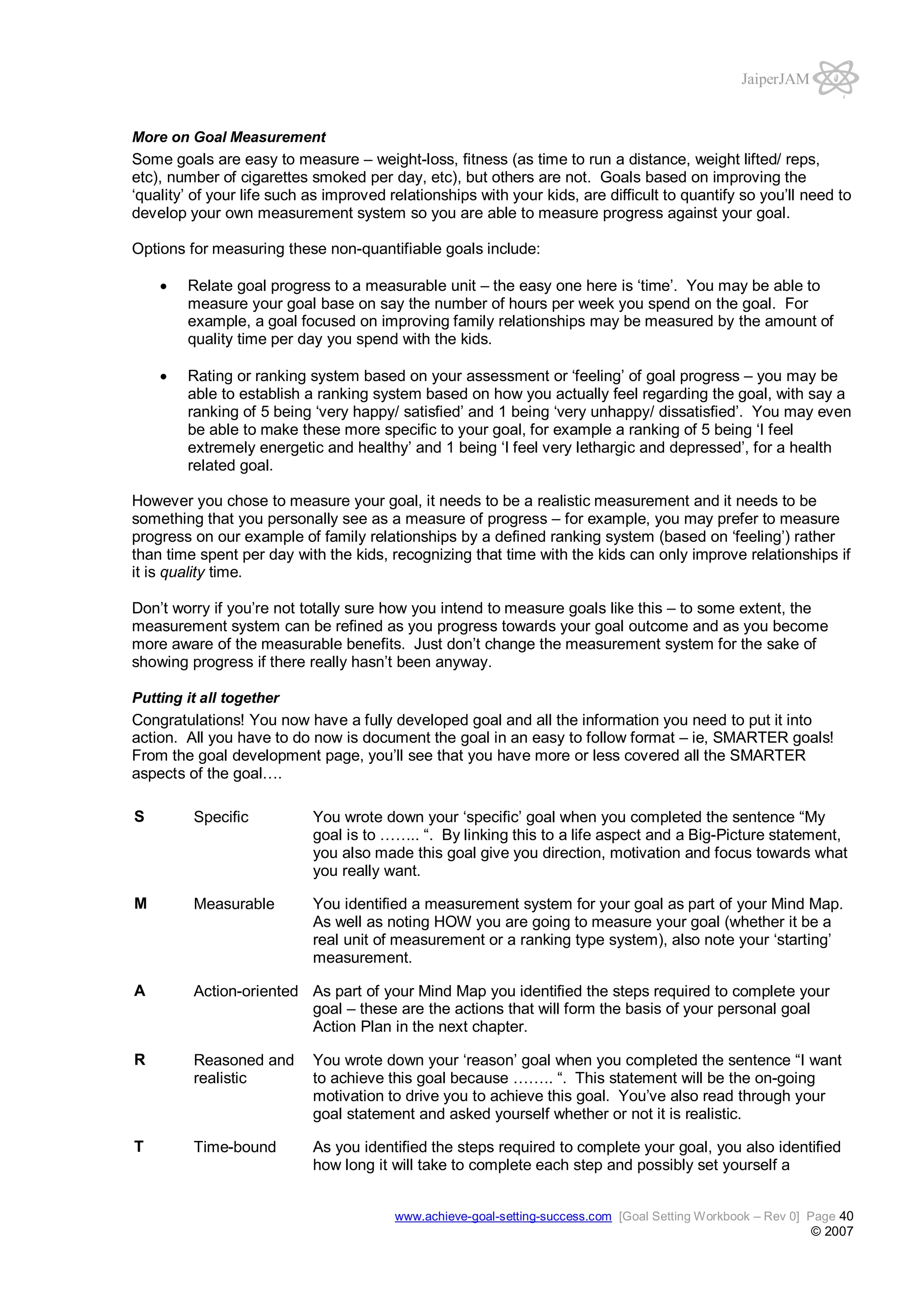 JaiperJAM

More on Goal Measurement

Some goals are easy to measure – weight-loss, fitness (as time to run a distance, weight lifted/ reps,
etc), number of cigarettes smoked per day, etc), but others are not. Goals based on improving the
‘quality’ of your life such as improved relationships with your kids, are difficult to quantify so you’ll need to
develop your own measurement system so you are able to measure progress against your goal.
Options for measuring these non-quantifiable goals include:
Relate goal progress to a measurable unit – the easy one here is ‘time’. You may be able to
measure your goal base on say the number of hours per week you spend on the goal. For
example, a goal focused on improving family relationships may be measured by the amount of
quality time per day you spend with the kids.
Rating or ranking system based on your assessment or ‘feeling’ of goal progress – you may be
able to establish a ranking system based on how you actually feel regarding the goal, with say a
ranking of 5 being ‘very happy/ satisfied’ and 1 being ‘very unhappy/ dissatisfied’. You may even
be able to make these more specific to your goal, for example a ranking of 5 being ‘I feel
extremely energetic and healthy’ and 1 being ‘I feel very lethargic and depressed’, for a health
related goal.
However you chose to measure your goal, it needs to be a realistic measurement and it needs to be
something that you personally see as a measure of progress – for example, you may prefer to measure
progress on our example of family relationships by a defined ranking system (based on ‘feeling’) rather
than time spent per day with the kids, recognizing that time with the kids can only improve relationships if
it is quality time.
Don’t worry if you’re not totally sure how you intend to measure goals like this – to some extent, the
measurement system can be refined as you progress towards your goal outcome and as you become
more aware of the measurable benefits. Just don’t change the measurement system for the sake of
showing progress if there really hasn’t been anyway.
Putting it all together

Congratulations! You now have a fully developed goal and all the information you need to put it into
action. All you have to do now is document the goal in an easy to follow format – ie, SMARTER goals!
From the goal development page, you’ll see that you have more or less covered all the SMARTER
aspects of the goal….
S

Specific

You wrote down your ‘specific’ goal when you completed the sentence “My
goal is to …….. “. By linking this to a life aspect and a Big-Picture statement,
you also made this goal give you direction, motivation and focus towards what
you really want.

M

Measurable

You identified a measurement system for your goal as part of your Mind Map.
As well as noting HOW you are going to measure your goal (whether it be a
real unit of measurement or a ranking type system), also note your ‘starting’
measurement.

A

Action-oriented As part of your Mind Map you identified the steps required to complete your
goal – these are the actions that will form the basis of your personal goal
Action Plan in the next chapter.

R

Reasoned and
realistic

You wrote down your ‘reason’ goal when you completed the sentence “I want
to achieve this goal because …….. “. This statement will be the on-going
motivation to drive you to achieve this goal. You’ve also read through your
goal statement and asked yourself whether or not it is realistic.

T

Time-bound

As you identified the steps required to complete your goal, you also identified
how long it will take to complete each step and possibly set yourself a
www.achieve-goal-setting-success.com [Goal Setting Workbook – Rev 0] Page 40

© 2007

 