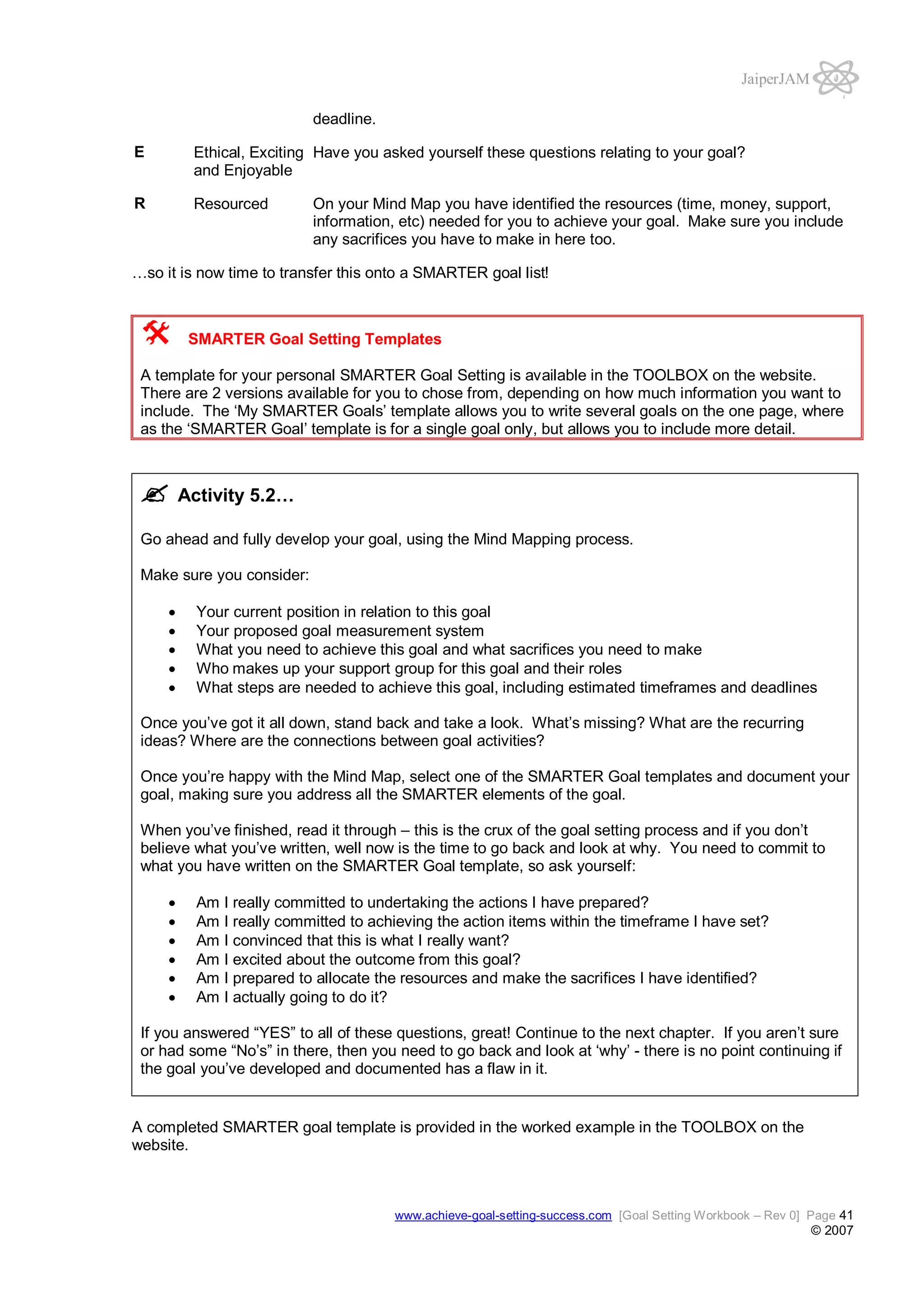 JaiperJAM
deadline.
E

Ethical, Exciting Have you asked yourself these questions relating to your goal?
and Enjoyable

R

Resourced

On your Mind Map you have identified the resources (time, money, support,
information, etc) needed for you to achieve your goal. Make sure you include
any sacrifices you have to make in here too.

…so it is now time to transfer this onto a SMARTER goal list!

SMARTER Goal Setting Templates
A template for your personal SMARTER Goal Setting is available in the TOOLBOX on the website.
There are 2 versions available for you to chose from, depending on how much information you want to
include. The ‘My SMARTER Goals’ template allows you to write several goals on the one page, where
as the ‘SMARTER Goal’ template is for a single goal only, but allows you to include more detail.

Activity 5.2…
Go ahead and fully develop your goal, using the Mind Mapping process.
Make sure you consider:
Your current position in relation to this goal
Your proposed goal measurement system
What you need to achieve this goal and what sacrifices you need to make
Who makes up your support group for this goal and their roles
What steps are needed to achieve this goal, including estimated timeframes and deadlines
Once you’ve got it all down, stand back and take a look. What’s missing? What are the recurring
ideas? Where are the connections between goal activities?
Once you’re happy with the Mind Map, select one of the SMARTER Goal templates and document your
goal, making sure you address all the SMARTER elements of the goal.
When you’ve finished, read it through – this is the crux of the goal setting process and if you don’t
believe what you’ve written, well now is the time to go back and look at why. You need to commit to
what you have written on the SMARTER Goal template, so ask yourself:
Am
Am
Am
Am
Am
Am

I really committed to undertaking the actions I have prepared?
I really committed to achieving the action items within the timeframe I have set?
I convinced that this is what I really want?
I excited about the outcome from this goal?
I prepared to allocate the resources and make the sacrifices I have identified?
I actually going to do it?

If you answered “YES” to all of these questions, great! Continue to the next chapter. If you aren’t sure
or had some “No’s” in there, then you need to go back and look at ‘why’ - there is no point continuing if
the goal you’ve developed and documented has a flaw in it.

A completed SMARTER goal template is provided in the worked example in the TOOLBOX on the
website.

www.achieve-goal-setting-success.com [Goal Setting Workbook – Rev 0] Page 41

© 2007

 