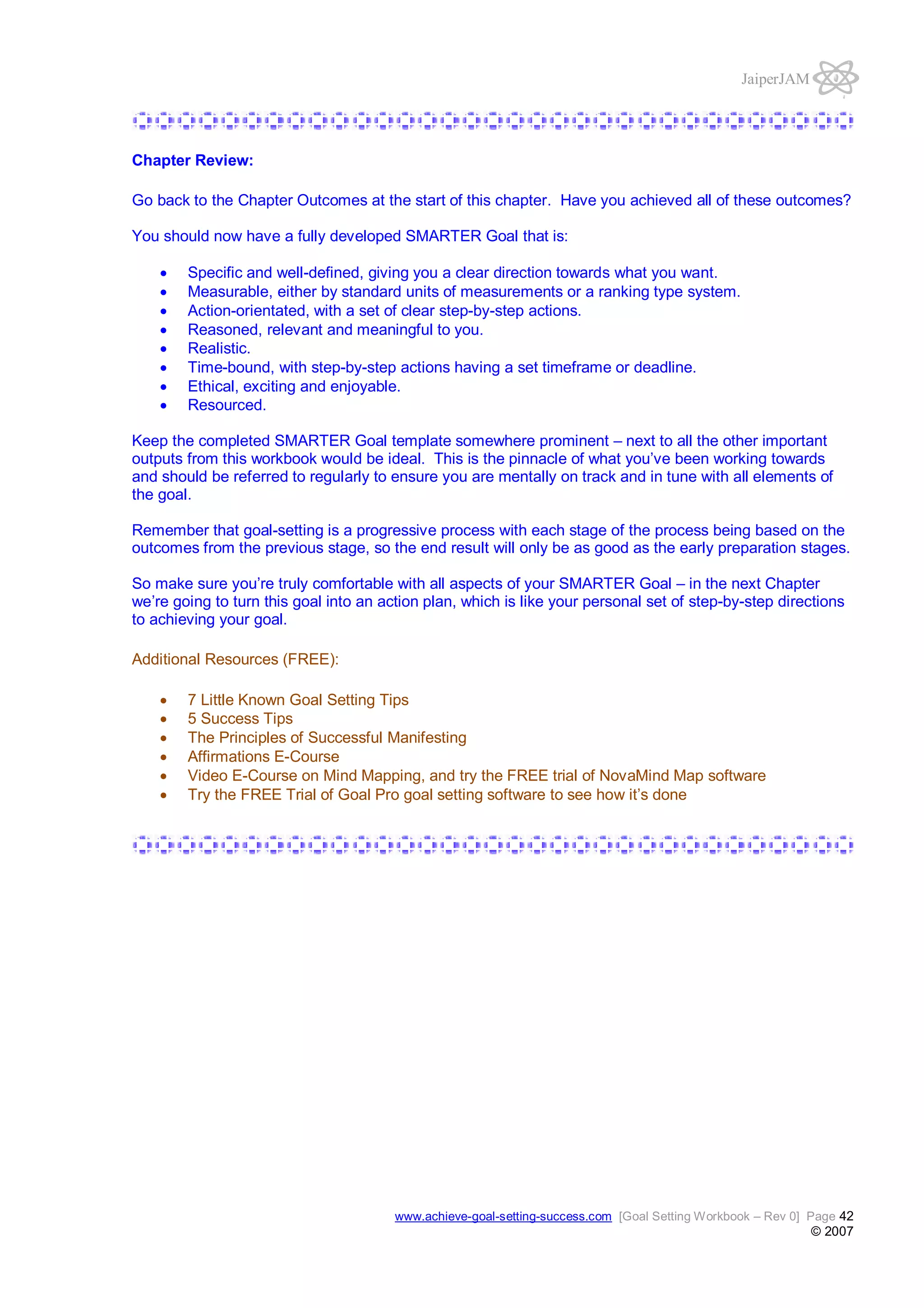 JaiperJAM

Chapter Review:
Go back to the Chapter Outcomes at the start of this chapter. Have you achieved all of these outcomes?
You should now have a fully developed SMARTER Goal that is:
Specific and well-defined, giving you a clear direction towards what you want.
Measurable, either by standard units of measurements or a ranking type system.
Action-orientated, with a set of clear step-by-step actions.
Reasoned, relevant and meaningful to you.
Realistic.
Time-bound, with step-by-step actions having a set timeframe or deadline.
Ethical, exciting and enjoyable.
Resourced.
Keep the completed SMARTER Goal template somewhere prominent – next to all the other important
outputs from this workbook would be ideal. This is the pinnacle of what you’ve been working towards
and should be referred to regularly to ensure you are mentally on track and in tune with all elements of
the goal.
Remember that goal-setting is a progressive process with each stage of the process being based on the
outcomes from the previous stage, so the end result will only be as good as the early preparation stages.
So make sure you’re truly comfortable with all aspects of your SMARTER Goal – in the next Chapter
we’re going to turn this goal into an action plan, which is like your personal set of step-by-step directions
to achieving your goal.
Additional Resources (FREE):
7 Little Known Goal Setting Tips
5 Success Tips
The Principles of Successful Manifesting
Affirmations E-Course
Video E-Course on Mind Mapping, and try the FREE trial of NovaMind Map software
Try the FREE Trial of Goal Pro goal setting software to see how it’s done

www.achieve-goal-setting-success.com [Goal Setting Workbook – Rev 0] Page 42

© 2007

 