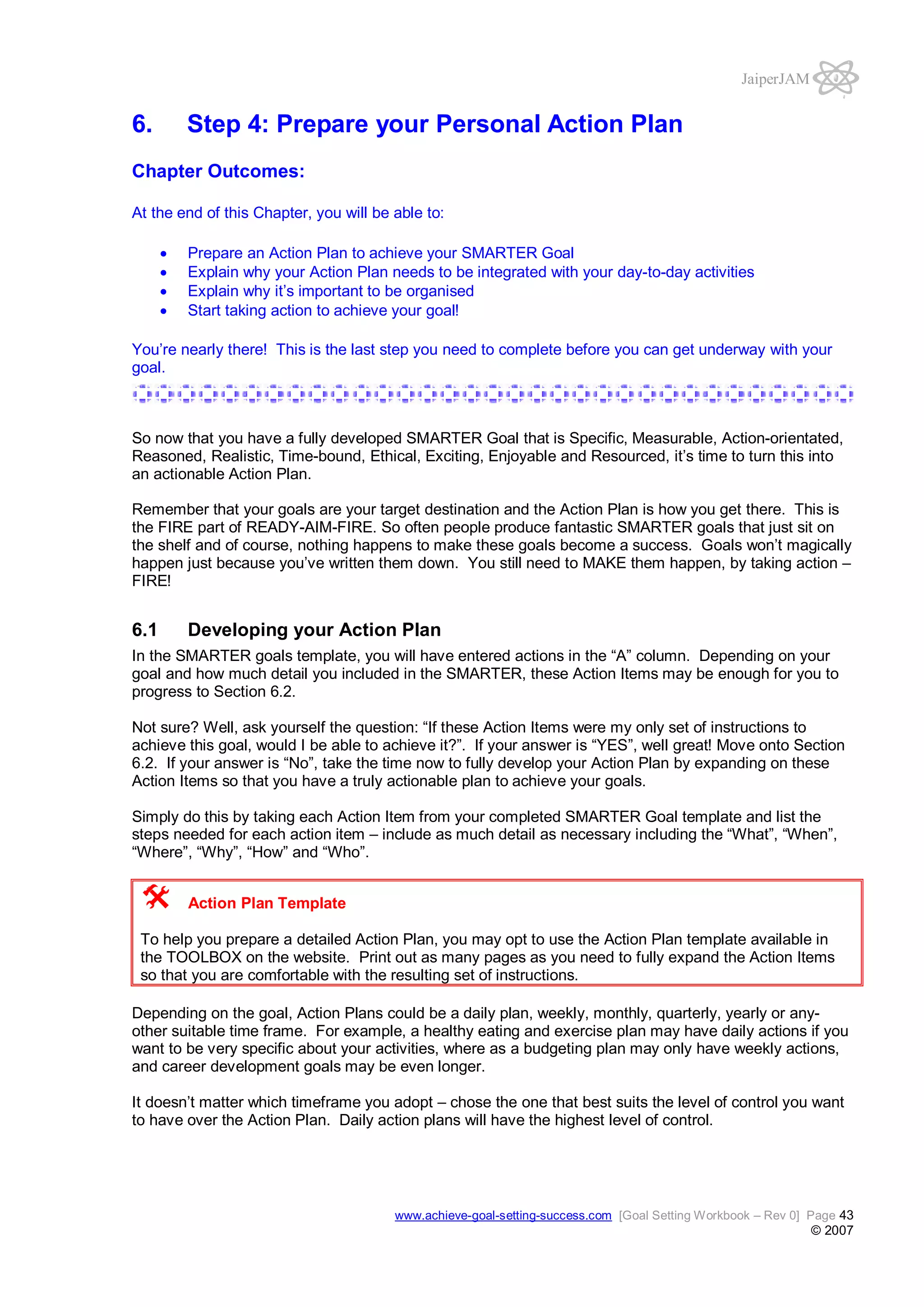JaiperJAM

6.

Step 4: Prepare your Personal Action Plan

Chapter Outcomes:
At the end of this Chapter, you will be able to:
Prepare an Action Plan to achieve your SMARTER Goal
Explain why your Action Plan needs to be integrated with your day-to-day activities
Explain why it’s important to be organised
Start taking action to achieve your goal!
You’re nearly there! This is the last step you need to complete before you can get underway with your
goal.

So now that you have a fully developed SMARTER Goal that is Specific, Measurable, Action-orientated,
Reasoned, Realistic, Time-bound, Ethical, Exciting, Enjoyable and Resourced, it’s time to turn this into
an actionable Action Plan.
Remember that your goals are your target destination and the Action Plan is how you get there. This is
the FIRE part of READY-AIM-FIRE. So often people produce fantastic SMARTER goals that just sit on
the shelf and of course, nothing happens to make these goals become a success. Goals won’t magically
happen just because you’ve written them down. You still need to MAKE them happen, by taking action –
FIRE!

6.1

Developing your Action Plan

In the SMARTER goals template, you will have entered actions in the “A” column. Depending on your
goal and how much detail you included in the SMARTER, these Action Items may be enough for you to
progress to Section 6.2.
Not sure? Well, ask yourself the question: “If these Action Items were my only set of instructions to
achieve this goal, would I be able to achieve it?”. If your answer is “YES”, well great! Move onto Section
6.2. If your answer is “No”, take the time now to fully develop your Action Plan by expanding on these
Action Items so that you have a truly actionable plan to achieve your goals.
Simply do this by taking each Action Item from your completed SMARTER Goal template and list the
steps needed for each action item – include as much detail as necessary including the “What”, “When”,
“Where”, “Why”, “How” and “Who”.
Action Plan Template
To help you prepare a detailed Action Plan, you may opt to use the Action Plan template available in
the TOOLBOX on the website. Print out as many pages as you need to fully expand the Action Items
so that you are comfortable with the resulting set of instructions.
Depending on the goal, Action Plans could be a daily plan, weekly, monthly, quarterly, yearly or anyother suitable time frame. For example, a healthy eating and exercise plan may have daily actions if you
want to be very specific about your activities, where as a budgeting plan may only have weekly actions,
and career development goals may be even longer.
It doesn’t matter which timeframe you adopt – chose the one that best suits the level of control you want
to have over the Action Plan. Daily action plans will have the highest level of control.

www.achieve-goal-setting-success.com [Goal Setting Workbook – Rev 0] Page 43

© 2007

 