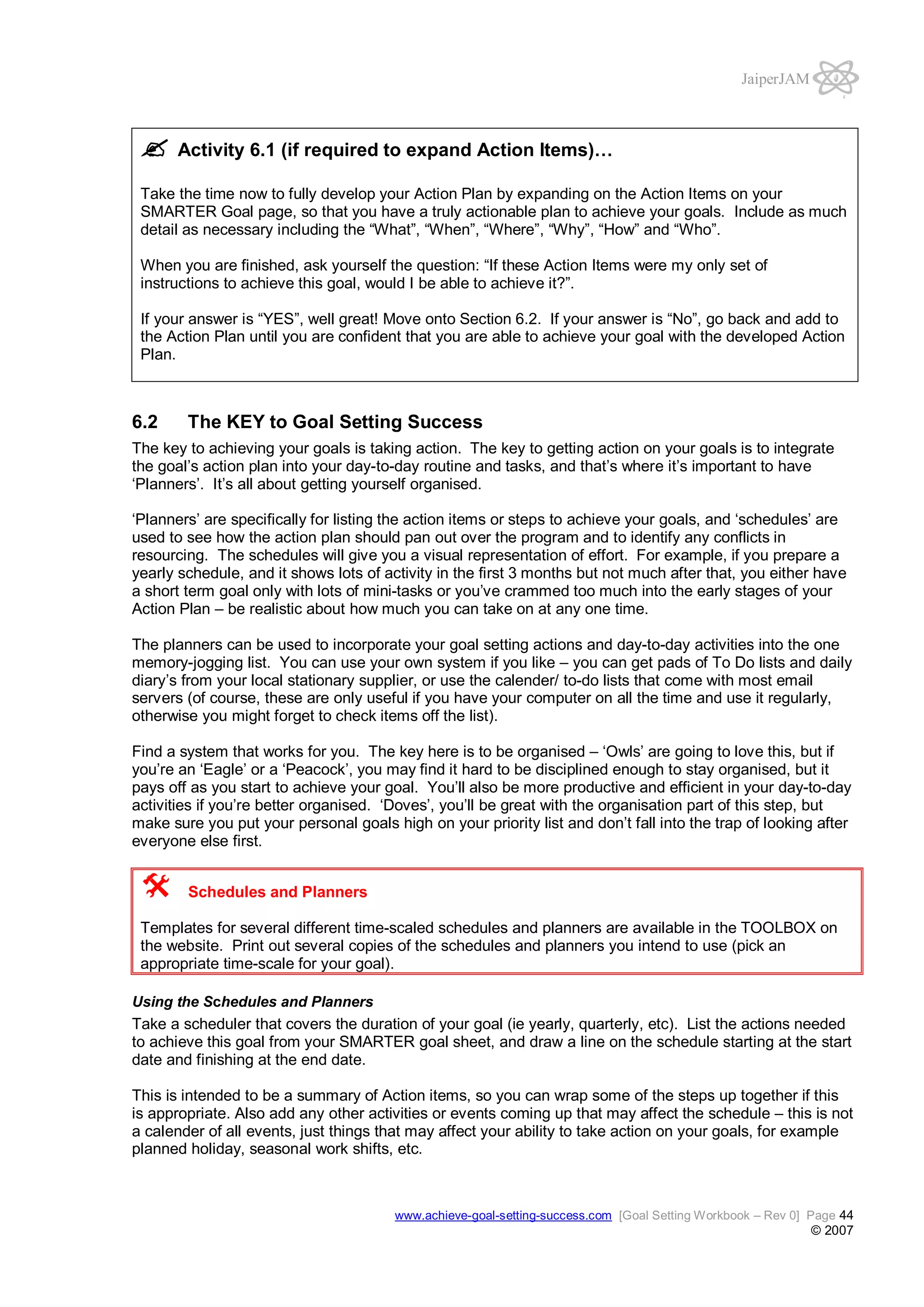 JaiperJAM

Activity 6.1 (if required to expand Action Items)…
Take the time now to fully develop your Action Plan by expanding on the Action Items on your
SMARTER Goal page, so that you have a truly actionable plan to achieve your goals. Include as much
detail as necessary including the “What”, “When”, “Where”, “Why”, “How” and “Who”.
When you are finished, ask yourself the question: “If these Action Items were my only set of
instructions to achieve this goal, would I be able to achieve it?”.
If your answer is “YES”, well great! Move onto Section 6.2. If your answer is “No”, go back and add to
the Action Plan until you are confident that you are able to achieve your goal with the developed Action
Plan.

6.2

The KEY to Goal Setting Success

The key to achieving your goals is taking action. The key to getting action on your goals is to integrate
the goal’s action plan into your day-to-day routine and tasks, and that’s where it’s important to have
‘Planners’. It’s all about getting yourself organised.
‘Planners’ are specifically for listing the action items or steps to achieve your goals, and ‘schedules’ are
used to see how the action plan should pan out over the program and to identify any conflicts in
resourcing. The schedules will give you a visual representation of effort. For example, if you prepare a
yearly schedule, and it shows lots of activity in the first 3 months but not much after that, you either have
a short term goal only with lots of mini-tasks or you’ve crammed too much into the early stages of your
Action Plan – be realistic about how much you can take on at any one time.
The planners can be used to incorporate your goal setting actions and day-to-day activities into the one
memory-jogging list. You can use your own system if you like – you can get pads of To Do lists and daily
diary’s from your local stationary supplier, or use the calender/ to-do lists that come with most email
servers (of course, these are only useful if you have your computer on all the time and use it regularly,
otherwise you might forget to check items off the list).
Find a system that works for you. The key here is to be organised – ‘Owls’ are going to love this, but if
you’re an ‘Eagle’ or a ‘Peacock’, you may find it hard to be disciplined enough to stay organised, but it
pays off as you start to achieve your goal. You’ll also be more productive and efficient in your day-to-day
activities if you’re better organised. ‘Doves’, you’ll be great with the organisation part of this step, but
make sure you put your personal goals high on your priority list and don’t fall into the trap of looking after
everyone else first.
Schedules and Planners
Templates for several different time-scaled schedules and planners are available in the TOOLBOX on
the website. Print out several copies of the schedules and planners you intend to use (pick an
appropriate time-scale for your goal).
Using the Schedules and Planners

Take a scheduler that covers the duration of your goal (ie yearly, quarterly, etc). List the actions needed
to achieve this goal from your SMARTER goal sheet, and draw a line on the schedule starting at the start
date and finishing at the end date.
This is intended to be a summary of Action items, so you can wrap some of the steps up together if this
is appropriate. Also add any other activities or events coming up that may affect the schedule – this is not
a calender of all events, just things that may affect your ability to take action on your goals, for example
planned holiday, seasonal work shifts, etc.

www.achieve-goal-setting-success.com [Goal Setting Workbook – Rev 0] Page 44

© 2007

 