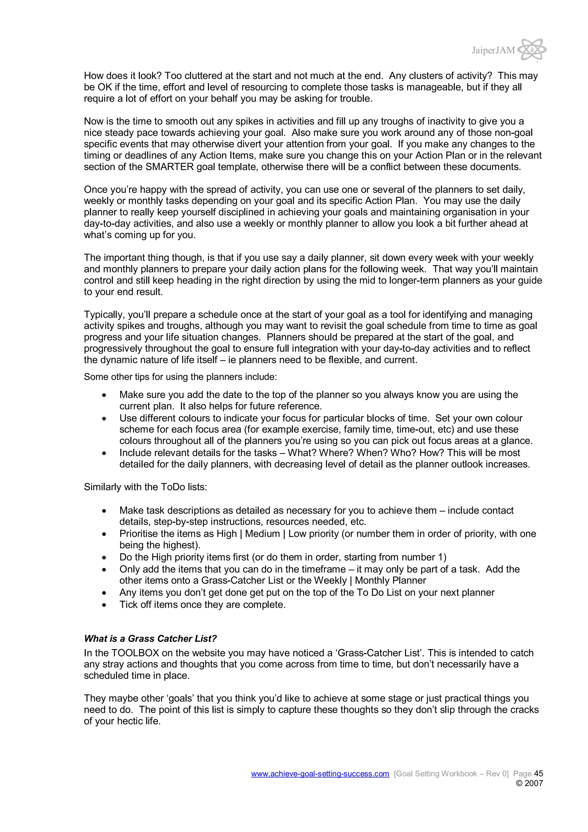 JaiperJAM
How does it look? Too cluttered at the start and not much at the end. Any clusters of activity? This may
be OK if the time, effort and level of resourcing to complete those tasks is manageable, but if they all
require a lot of effort on your behalf you may be asking for trouble.
Now is the time to smooth out any spikes in activities and fill up any troughs of inactivity to give you a
nice steady pace towards achieving your goal. Also make sure you work around any of those non-goal
specific events that may otherwise divert your attention from your goal. If you make any changes to the
timing or deadlines of any Action Items, make sure you change this on your Action Plan or in the relevant
section of the SMARTER goal template, otherwise there will be a conflict between these documents.
Once you’re happy with the spread of activity, you can use one or several of the planners to set daily,
weekly or monthly tasks depending on your goal and its specific Action Plan. You may use the daily
planner to really keep yourself disciplined in achieving your goals and maintaining organisation in your
day-to-day activities, and also use a weekly or monthly planner to allow you look a bit further ahead at
what’s coming up for you.
The important thing though, is that if you use say a daily planner, sit down every week with your weekly
and monthly planners to prepare your daily action plans for the following week. That way you’ll maintain
control and still keep heading in the right direction by using the mid to longer-term planners as your guide
to your end result.
Typically, you’ll prepare a schedule once at the start of your goal as a tool for identifying and managing
activity spikes and troughs, although you may want to revisit the goal schedule from time to time as goal
progress and your life situation changes. Planners should be prepared at the start of the goal, and
progressively throughout the goal to ensure full integration with your day-to-day activities and to reflect
the dynamic nature of life itself – ie planners need to be flexible, and current.
Some other tips for using the planners include:

Make sure you add the date to the top of the planner so you always know you are using the
current plan. It also helps for future reference.
Use different colours to indicate your focus for particular blocks of time. Set your own colour
scheme for each focus area (for example exercise, family time, time-out, etc) and use these
colours throughout all of the planners you’re using so you can pick out focus areas at a glance.
Include relevant details for the tasks – What? Where? When? Who? How? This will be most
detailed for the daily planners, with decreasing level of detail as the planner outlook increases.
Similarly with the ToDo lists:
Make task descriptions as detailed as necessary for you to achieve them – include contact
details, step-by-step instructions, resources needed, etc.
Prioritise the items as High | Medium | Low priority (or number them in order of priority, with one
being the highest).
Do the High priority items first (or do them in order, starting from number 1)
Only add the items that you can do in the timeframe – it may only be part of a task. Add the
other items onto a Grass-Catcher List or the Weekly | Monthly Planner
Any items you don’t get done get put on the top of the To Do List on your next planner
Tick off items once they are complete.

What is a Grass Catcher List?

In the TOOLBOX on the website you may have noticed a ‘Grass-Catcher List’. This is intended to catch
any stray actions and thoughts that you come across from time to time, but don’t necessarily have a
scheduled time in place.
They maybe other ‘goals’ that you think you’d like to achieve at some stage or just practical things you
need to do. The point of this list is simply to capture these thoughts so they don’t slip through the cracks
of your hectic life.

www.achieve-goal-setting-success.com [Goal Setting Workbook – Rev 0] Page 45

© 2007

 