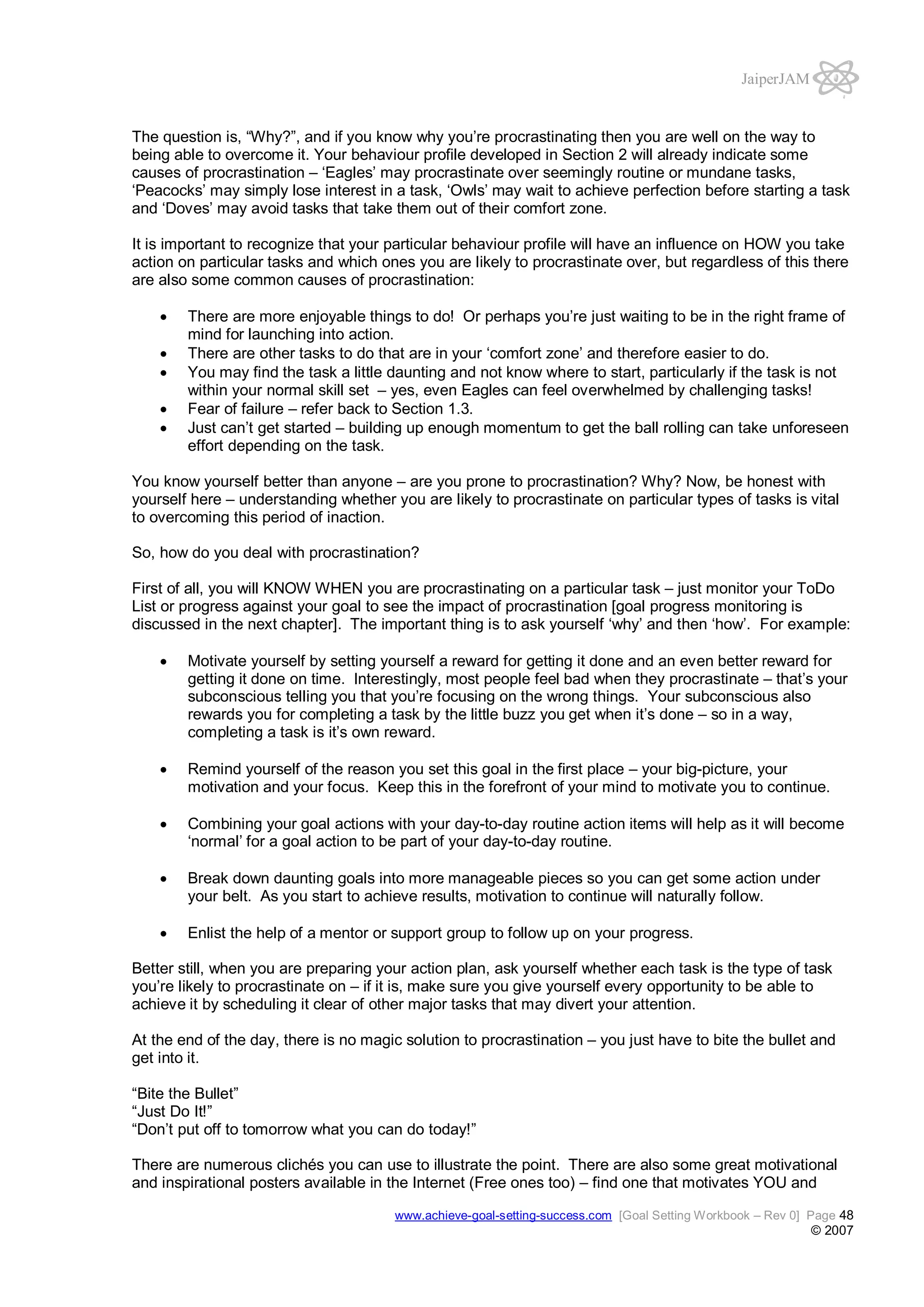 JaiperJAM

The question is, “Why?”, and if you know why you’re procrastinating then you are well on the way to
being able to overcome it. Your behaviour profile developed in Section 2 will already indicate some
causes of procrastination – ‘Eagles’ may procrastinate over seemingly routine or mundane tasks,
‘Peacocks’ may simply lose interest in a task, ‘Owls’ may wait to achieve perfection before starting a task
and ‘Doves’ may avoid tasks that take them out of their comfort zone.
It is important to recognize that your particular behaviour profile will have an influence on HOW you take
action on particular tasks and which ones you are likely to procrastinate over, but regardless of this there
are also some common causes of procrastination:
There are more enjoyable things to do! Or perhaps you’re just waiting to be in the right frame of
mind for launching into action.
There are other tasks to do that are in your ‘comfort zone’ and therefore easier to do.
You may find the task a little daunting and not know where to start, particularly if the task is not
within your normal skill set – yes, even Eagles can feel overwhelmed by challenging tasks!
Fear of failure – refer back to Section 1.3.
Just can’t get started – building up enough momentum to get the ball rolling can take unforeseen
effort depending on the task.
You know yourself better than anyone – are you prone to procrastination? Why? Now, be honest with
yourself here – understanding whether you are likely to procrastinate on particular types of tasks is vital
to overcoming this period of inaction.
So, how do you deal with procrastination?
First of all, you will KNOW WHEN you are procrastinating on a particular task – just monitor your ToDo
List or progress against your goal to see the impact of procrastination [goal progress monitoring is
discussed in the next chapter]. The important thing is to ask yourself ‘why’ and then ‘how’. For example:
Motivate yourself by setting yourself a reward for getting it done and an even better reward for
getting it done on time. Interestingly, most people feel bad when they procrastinate – that’s your
subconscious telling you that you’re focusing on the wrong things. Your subconscious also
rewards you for completing a task by the little buzz you get when it’s done – so in a way,
completing a task is it’s own reward.
Remind yourself of the reason you set this goal in the first place – your big-picture, your
motivation and your focus. Keep this in the forefront of your mind to motivate you to continue.
Combining your goal actions with your day-to-day routine action items will help as it will become
‘normal’ for a goal action to be part of your day-to-day routine.
Break down daunting goals into more manageable pieces so you can get some action under
your belt. As you start to achieve results, motivation to continue will naturally follow.
Enlist the help of a mentor or support group to follow up on your progress.
Better still, when you are preparing your action plan, ask yourself whether each task is the type of task
you’re likely to procrastinate on – if it is, make sure you give yourself every opportunity to be able to
achieve it by scheduling it clear of other major tasks that may divert your attention.
At the end of the day, there is no magic solution to procrastination – you just have to bite the bullet and
get into it.
“Bite the Bullet”
“Just Do It!”
“Don’t put off to tomorrow what you can do today!”
There are numerous clichés you can use to illustrate the point. There are also some great motivational
and inspirational posters available in the Internet (Free ones too) – find one that motivates YOU and
www.achieve-goal-setting-success.com [Goal Setting Workbook – Rev 0] Page 48

© 2007

 
