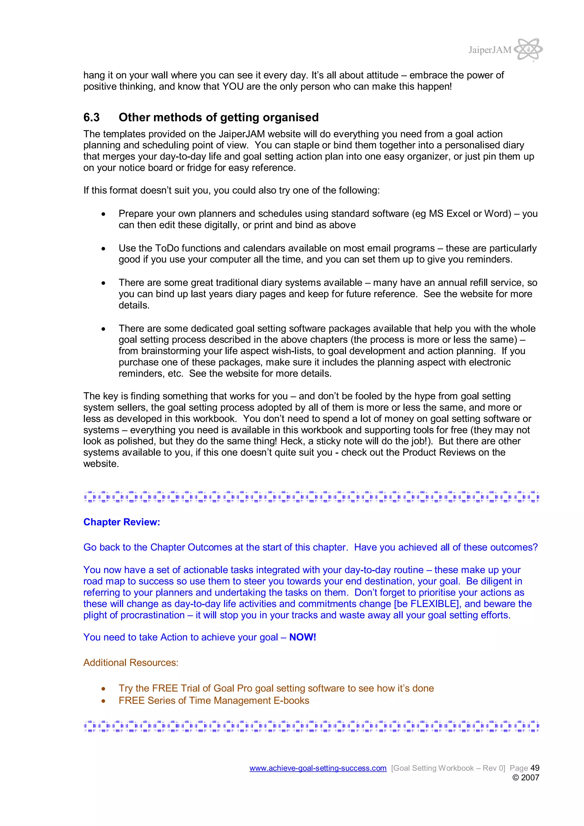 JaiperJAM
hang it on your wall where you can see it every day. It’s all about attitude – embrace the power of
positive thinking, and know that YOU are the only person who can make this happen!

6.3

Other methods of getting organised

The templates provided on the JaiperJAM website will do everything you need from a goal action
planning and scheduling point of view. You can staple or bind them together into a personalised diary
that merges your day-to-day life and goal setting action plan into one easy organizer, or just pin them up
on your notice board or fridge for easy reference.
If this format doesn’t suit you, you could also try one of the following:
Prepare your own planners and schedules using standard software (eg MS Excel or Word) – you
can then edit these digitally, or print and bind as above
Use the ToDo functions and calendars available on most email programs – these are particularly
good if you use your computer all the time, and you can set them up to give you reminders.
There are some great traditional diary systems available – many have an annual refill service, so
you can bind up last years diary pages and keep for future reference. See the website for more
details.
There are some dedicated goal setting software packages available that help you with the whole
goal setting process described in the above chapters (the process is more or less the same) –
from brainstorming your life aspect wish-lists, to goal development and action planning. If you
purchase one of these packages, make sure it includes the planning aspect with electronic
reminders, etc. See the website for more details.
The key is finding something that works for you – and don’t be fooled by the hype from goal setting
system sellers, the goal setting process adopted by all of them is more or less the same, and more or
less as developed in this workbook. You don’t need to spend a lot of money on goal setting software or
systems – everything you need is available in this workbook and supporting tools for free (they may not
look as polished, but they do the same thing! Heck, a sticky note will do the job!). But there are other
systems available to you, if this one doesn’t quite suit you - check out the Product Reviews on the
website.

Chapter Review:
Go back to the Chapter Outcomes at the start of this chapter. Have you achieved all of these outcomes?
You now have a set of actionable tasks integrated with your day-to-day routine – these make up your
road map to success so use them to steer you towards your end destination, your goal. Be diligent in
referring to your planners and undertaking the tasks on them. Don’t forget to prioritise your actions as
these will change as day-to-day life activities and commitments change [be FLEXIBLE], and beware the
plight of procrastination – it will stop you in your tracks and waste away all your goal setting efforts.
You need to take Action to achieve your goal – NOW!
Additional Resources:
Try the FREE Trial of Goal Pro goal setting software to see how it’s done
FREE Series of Time Management E-books

www.achieve-goal-setting-success.com [Goal Setting Workbook – Rev 0] Page 49

© 2007

 
