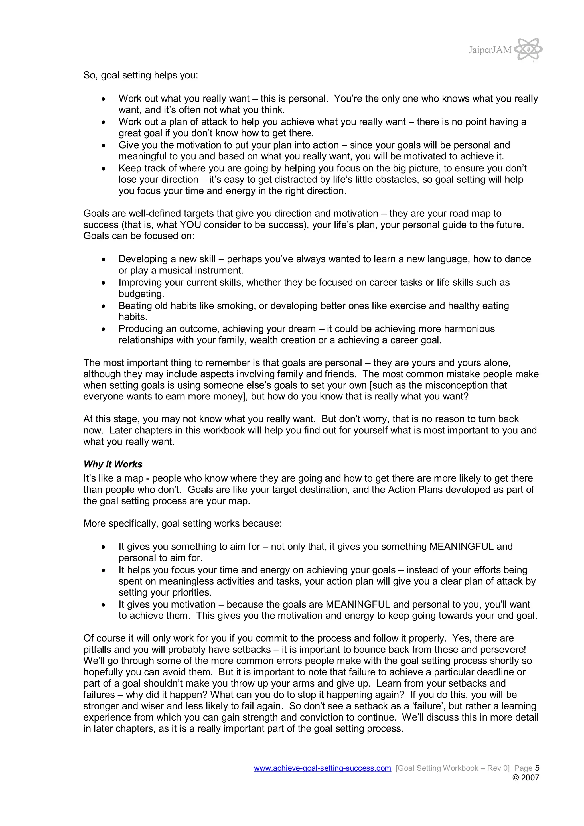 JaiperJAM
So, goal setting helps you:
Work out what you really want – this is personal. You’re the only one who knows what you really
want, and it’s often not what you think.
Work out a plan of attack to help you achieve what you really want – there is no point having a
great goal if you don’t know how to get there.
Give you the motivation to put your plan into action – since your goals will be personal and
meaningful to you and based on what you really want, you will be motivated to achieve it.
Keep track of where you are going by helping you focus on the big picture, to ensure you don’t
lose your direction – it’s easy to get distracted by life’s little obstacles, so goal setting will help
you focus your time and energy in the right direction.
Goals are well-defined targets that give you direction and motivation – they are your road map to
success (that is, what YOU consider to be success), your life’s plan, your personal guide to the future.
Goals can be focused on:
Developing a new skill – perhaps you’ve always wanted to learn a new language, how to dance
or play a musical instrument.
Improving your current skills, whether they be focused on career tasks or life skills such as
budgeting.
Beating old habits like smoking, or developing better ones like exercise and healthy eating
habits.
Producing an outcome, achieving your dream – it could be achieving more harmonious
relationships with your family, wealth creation or a achieving a career goal.
The most important thing to remember is that goals are personal – they are yours and yours alone,
although they may include aspects involving family and friends. The most common mistake people make
when setting goals is using someone else’s goals to set your own [such as the misconception that
everyone wants to earn more money], but how do you know that is really what you want?
At this stage, you may not know what you really want. But don’t worry, that is no reason to turn back
now. Later chapters in this workbook will help you find out for yourself what is most important to you and
what you really want.
Why it Works

It’s like a map - people who know where they are going and how to get there are more likely to get there
than people who don’t. Goals are like your target destination, and the Action Plans developed as part of
the goal setting process are your map.
More specifically, goal setting works because:
It gives you something to aim for – not only that, it gives you something MEANINGFUL and
personal to aim for.
It helps you focus your time and energy on achieving your goals – instead of your efforts being
spent on meaningless activities and tasks, your action plan will give you a clear plan of attack by
setting your priorities.
It gives you motivation – because the goals are MEANINGFUL and personal to you, you’ll want
to achieve them. This gives you the motivation and energy to keep going towards your end goal.
Of course it will only work for you if you commit to the process and follow it properly. Yes, there are
pitfalls and you will probably have setbacks – it is important to bounce back from these and persevere!
We’ll go through some of the more common errors people make with the goal setting process shortly so
hopefully you can avoid them. But it is important to note that failure to achieve a particular deadline or
part of a goal shouldn’t make you throw up your arms and give up. Learn from your setbacks and
failures – why did it happen? What can you do to stop it happening again? If you do this, you will be
stronger and wiser and less likely to fail again. So don’t see a setback as a ‘failure’, but rather a learning
experience from which you can gain strength and conviction to continue. We’ll discuss this in more detail
in later chapters, as it is a really important part of the goal setting process.

www.achieve-goal-setting-success.com [Goal Setting Workbook – Rev 0] Page 5

© 2007

 