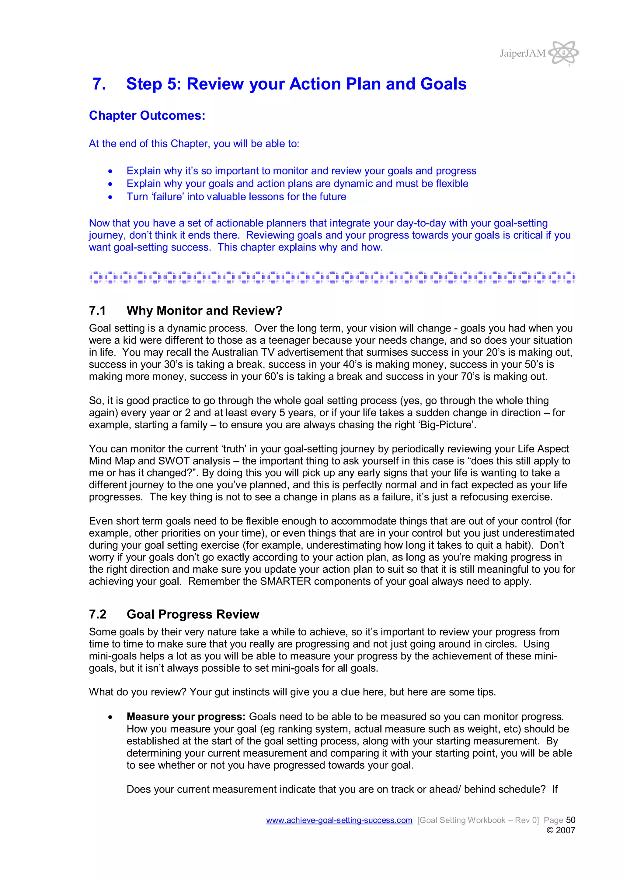 JaiperJAM

7.

Step 5: Review your Action Plan and Goals

Chapter Outcomes:
At the end of this Chapter, you will be able to:
Explain why it’s so important to monitor and review your goals and progress
Explain why your goals and action plans are dynamic and must be flexible
Turn ‘failure’ into valuable lessons for the future
Now that you have a set of actionable planners that integrate your day-to-day with your goal-setting
journey, don’t think it ends there. Reviewing goals and your progress towards your goals is critical if you
want goal-setting success. This chapter explains why and how.

7.1

Why Monitor and Review?

Goal setting is a dynamic process. Over the long term, your vision will change - goals you had when you
were a kid were different to those as a teenager because your needs change, and so does your situation
in life. You may recall the Australian TV advertisement that surmises success in your 20’s is making out,
success in your 30’s is taking a break, success in your 40’s is making money, success in your 50’s is
making more money, success in your 60’s is taking a break and success in your 70’s is making out.
So, it is good practice to go through the whole goal setting process (yes, go through the whole thing
again) every year or 2 and at least every 5 years, or if your life takes a sudden change in direction – for
example, starting a family – to ensure you are always chasing the right ‘Big-Picture’.
You can monitor the current ‘truth’ in your goal-setting journey by periodically reviewing your Life Aspect
Mind Map and SWOT analysis – the important thing to ask yourself in this case is “does this still apply to
me or has it changed?”. By doing this you will pick up any early signs that your life is wanting to take a
different journey to the one you’ve planned, and this is perfectly normal and in fact expected as your life
progresses. The key thing is not to see a change in plans as a failure, it’s just a refocusing exercise.
Even short term goals need to be flexible enough to accommodate things that are out of your control (for
example, other priorities on your time), or even things that are in your control but you just underestimated
during your goal setting exercise (for example, underestimating how long it takes to quit a habit). Don’t
worry if your goals don’t go exactly according to your action plan, as long as you’re making progress in
the right direction and make sure you update your action plan to suit so that it is still meaningful to you for
achieving your goal. Remember the SMARTER components of your goal always need to apply.

7.2

Goal Progress Review

Some goals by their very nature take a while to achieve, so it’s important to review your progress from
time to time to make sure that you really are progressing and not just going around in circles. Using
mini-goals helps a lot as you will be able to measure your progress by the achievement of these minigoals, but it isn’t always possible to set mini-goals for all goals.
What do you review? Your gut instincts will give you a clue here, but here are some tips.
Measure your progress: Goals need to be able to be measured so you can monitor progress.
How you measure your goal (eg ranking system, actual measure such as weight, etc) should be
established at the start of the goal setting process, along with your starting measurement. By
determining your current measurement and comparing it with your starting point, you will be able
to see whether or not you have progressed towards your goal.
Does your current measurement indicate that you are on track or ahead/ behind schedule? If
www.achieve-goal-setting-success.com [Goal Setting Workbook – Rev 0] Page 50

© 2007

 