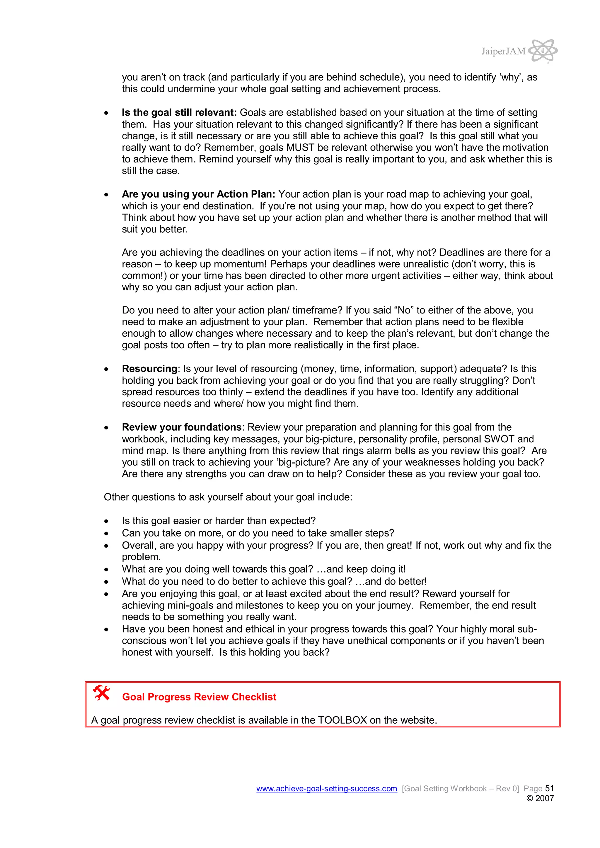JaiperJAM
you aren’t on track (and particularly if you are behind schedule), you need to identify ‘why’, as
this could undermine your whole goal setting and achievement process.
Is the goal still relevant: Goals are established based on your situation at the time of setting
them. Has your situation relevant to this changed significantly? If there has been a significant
change, is it still necessary or are you still able to achieve this goal? Is this goal still what you
really want to do? Remember, goals MUST be relevant otherwise you won’t have the motivation
to achieve them. Remind yourself why this goal is really important to you, and ask whether this is
still the case.
Are you using your Action Plan: Your action plan is your road map to achieving your goal,
which is your end destination. If you’re not using your map, how do you expect to get there?
Think about how you have set up your action plan and whether there is another method that will
suit you better.
Are you achieving the deadlines on your action items – if not, why not? Deadlines are there for a
reason – to keep up momentum! Perhaps your deadlines were unrealistic (don’t worry, this is
common!) or your time has been directed to other more urgent activities – either way, think about
why so you can adjust your action plan.
Do you need to alter your action plan/ timeframe? If you said “No” to either of the above, you
need to make an adjustment to your plan. Remember that action plans need to be flexible
enough to allow changes where necessary and to keep the plan’s relevant, but don’t change the
goal posts too often – try to plan more realistically in the first place.
Resourcing: Is your level of resourcing (money, time, information, support) adequate? Is this
holding you back from achieving your goal or do you find that you are really struggling? Don’t
spread resources too thinly – extend the deadlines if you have too. Identify any additional
resource needs and where/ how you might find them.
Review your foundations: Review your preparation and planning for this goal from the
workbook, including key messages, your big-picture, personality profile, personal SWOT and
mind map. Is there anything from this review that rings alarm bells as you review this goal? Are
you still on track to achieving your ‘big-picture? Are any of your weaknesses holding you back?
Are there any strengths you can draw on to help? Consider these as you review your goal too.
Other questions to ask yourself about your goal include:
Is this goal easier or harder than expected?
Can you take on more, or do you need to take smaller steps?
Overall, are you happy with your progress? If you are, then great! If not, work out why and fix the
problem.
What are you doing well towards this goal? …and keep doing it!
What do you need to do better to achieve this goal? …and do better!
Are you enjoying this goal, or at least excited about the end result? Reward yourself for
achieving mini-goals and milestones to keep you on your journey. Remember, the end result
needs to be something you really want.
Have you been honest and ethical in your progress towards this goal? Your highly moral subconscious won’t let you achieve goals if they have unethical components or if you haven’t been
honest with yourself. Is this holding you back?

Goal Progress Review Checklist
A goal progress review checklist is available in the TOOLBOX on the website.

www.achieve-goal-setting-success.com [Goal Setting Workbook – Rev 0] Page 51

© 2007

 