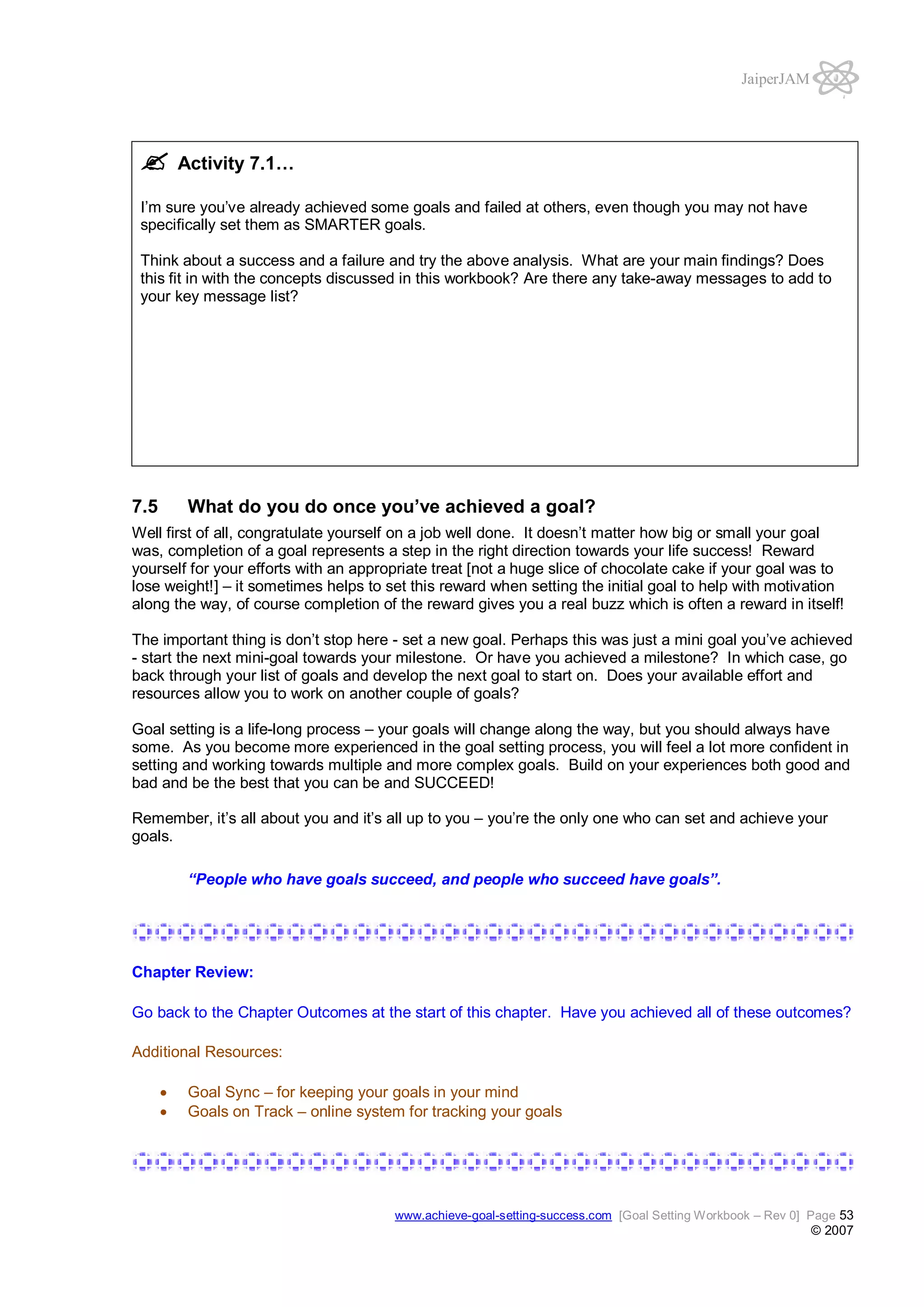 JaiperJAM

Activity 7.1…
I’m sure you’ve already achieved some goals and failed at others, even though you may not have
specifically set them as SMARTER goals.
Think about a success and a failure and try the above analysis. What are your main findings? Does
this fit in with the concepts discussed in this workbook? Are there any take-away messages to add to
your key message list?

7.5

What do you do once you’ve achieved a goal?

Well first of all, congratulate yourself on a job well done. It doesn’t matter how big or small your goal
was, completion of a goal represents a step in the right direction towards your life success! Reward
yourself for your efforts with an appropriate treat [not a huge slice of chocolate cake if your goal was to
lose weight!] – it sometimes helps to set this reward when setting the initial goal to help with motivation
along the way, of course completion of the reward gives you a real buzz which is often a reward in itself!
The important thing is don’t stop here - set a new goal. Perhaps this was just a mini goal you’ve achieved
- start the next mini-goal towards your milestone. Or have you achieved a milestone? In which case, go
back through your list of goals and develop the next goal to start on. Does your available effort and
resources allow you to work on another couple of goals?
Goal setting is a life-long process – your goals will change along the way, but you should always have
some. As you become more experienced in the goal setting process, you will feel a lot more confident in
setting and working towards multiple and more complex goals. Build on your experiences both good and
bad and be the best that you can be and SUCCEED!
Remember, it’s all about you and it’s all up to you – you’re the only one who can set and achieve your
goals.
“People who have goals succeed, and people who succeed have goals”.

Chapter Review:
Go back to the Chapter Outcomes at the start of this chapter. Have you achieved all of these outcomes?
Additional Resources:
Goal Sync – for keeping your goals in your mind
Goals on Track – online system for tracking your goals

www.achieve-goal-setting-success.com [Goal Setting Workbook – Rev 0] Page 53

© 2007

 
