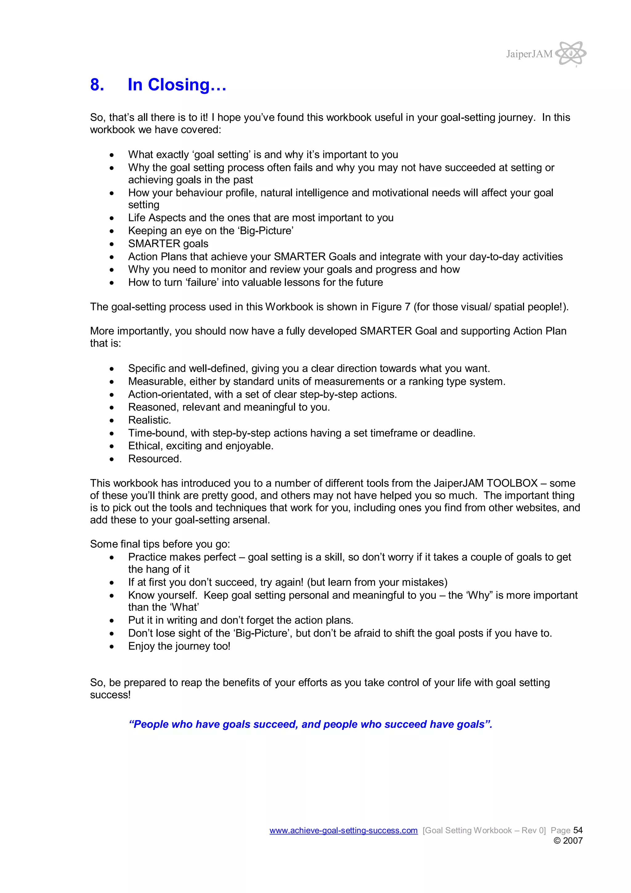 JaiperJAM

8.

In Closing…

So, that’s all there is to it! I hope you’ve found this workbook useful in your goal-setting journey. In this
workbook we have covered:
What exactly ‘goal setting’ is and why it’s important to you
Why the goal setting process often fails and why you may not have succeeded at setting or
achieving goals in the past
How your behaviour profile, natural intelligence and motivational needs will affect your goal
setting
Life Aspects and the ones that are most important to you
Keeping an eye on the ‘Big-Picture’
SMARTER goals
Action Plans that achieve your SMARTER Goals and integrate with your day-to-day activities
Why you need to monitor and review your goals and progress and how
How to turn ‘failure’ into valuable lessons for the future
The goal-setting process used in this Workbook is shown in Figure 7 (for those visual/ spatial people!).
More importantly, you should now have a fully developed SMARTER Goal and supporting Action Plan
that is:
Specific and well-defined, giving you a clear direction towards what you want.
Measurable, either by standard units of measurements or a ranking type system.
Action-orientated, with a set of clear step-by-step actions.
Reasoned, relevant and meaningful to you.
Realistic.
Time-bound, with step-by-step actions having a set timeframe or deadline.
Ethical, exciting and enjoyable.
Resourced.
This workbook has introduced you to a number of different tools from the JaiperJAM TOOLBOX – some
of these you’ll think are pretty good, and others may not have helped you so much. The important thing
is to pick out the tools and techniques that work for you, including ones you find from other websites, and
add these to your goal-setting arsenal.
Some final tips before you go:
Practice makes perfect – goal setting is a skill, so don’t worry if it takes a couple of goals to get
the hang of it
If at first you don’t succeed, try again! (but learn from your mistakes)
Know yourself. Keep goal setting personal and meaningful to you – the ‘Why” is more important
than the ‘What’
Put it in writing and don’t forget the action plans.
Don’t lose sight of the ‘Big-Picture’, but don’t be afraid to shift the goal posts if you have to.
Enjoy the journey too!
So, be prepared to reap the benefits of your efforts as you take control of your life with goal setting
success!
“People who have goals succeed, and people who succeed have goals”.

www.achieve-goal-setting-success.com [Goal Setting Workbook – Rev 0] Page 54

© 2007

 