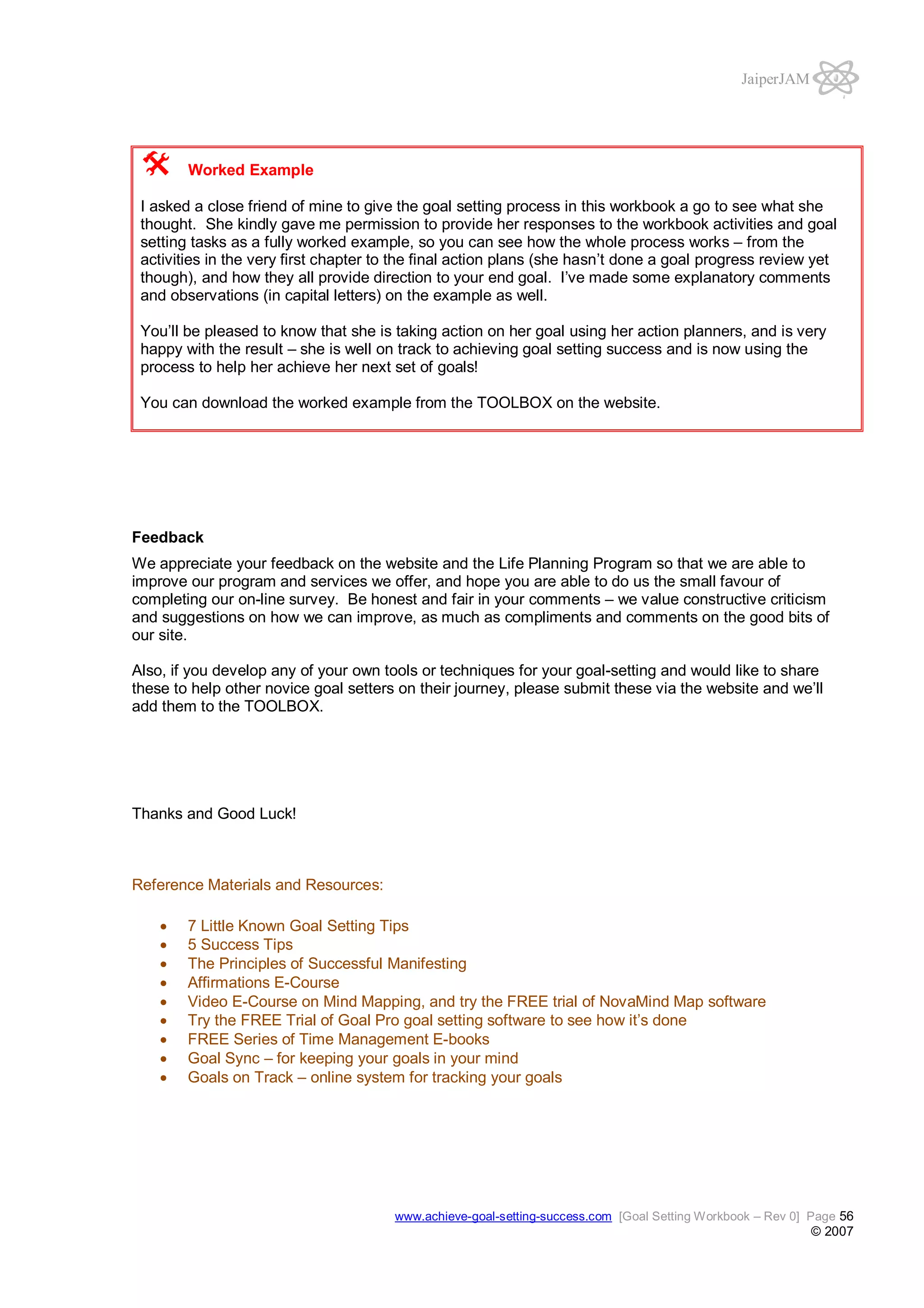 JaiperJAM

Worked Example
I asked a close friend of mine to give the goal setting process in this workbook a go to see what she
thought. She kindly gave me permission to provide her responses to the workbook activities and goal
setting tasks as a fully worked example, so you can see how the whole process works – from the
activities in the very first chapter to the final action plans (she hasn’t done a goal progress review yet
though), and how they all provide direction to your end goal. I’ve made some explanatory comments
and observations (in capital letters) on the example as well.
You’ll be pleased to know that she is taking action on her goal using her action planners, and is very
happy with the result – she is well on track to achieving goal setting success and is now using the
process to help her achieve her next set of goals!
You can download the worked example from the TOOLBOX on the website.

Feedback
We appreciate your feedback on the website and the Life Planning Program so that we are able to
improve our program and services we offer, and hope you are able to do us the small favour of
completing our on-line survey. Be honest and fair in your comments – we value constructive criticism
and suggestions on how we can improve, as much as compliments and comments on the good bits of
our site.
Also, if you develop any of your own tools or techniques for your goal-setting and would like to share
these to help other novice goal setters on their journey, please submit these via the website and we’ll
add them to the TOOLBOX.

Thanks and Good Luck!

Reference Materials and Resources:
7 Little Known Goal Setting Tips
5 Success Tips
The Principles of Successful Manifesting
Affirmations E-Course
Video E-Course on Mind Mapping, and try the FREE trial of NovaMind Map software
Try the FREE Trial of Goal Pro goal setting software to see how it’s done
FREE Series of Time Management E-books
Goal Sync – for keeping your goals in your mind
Goals on Track – online system for tracking your goals

www.achieve-goal-setting-success.com [Goal Setting Workbook – Rev 0] Page 56

© 2007

 
