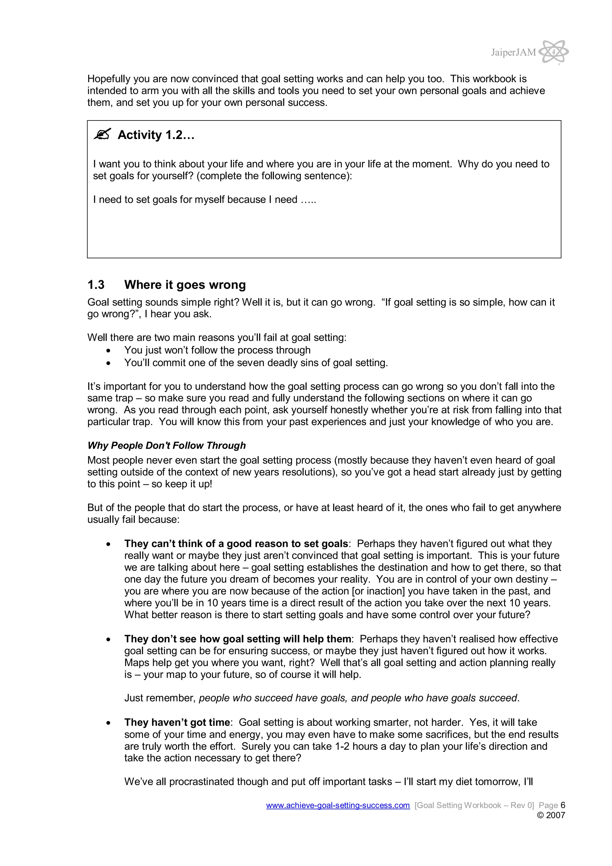 JaiperJAM
Hopefully you are now convinced that goal setting works and can help you too. This workbook is
intended to arm you with all the skills and tools you need to set your own personal goals and achieve
them, and set you up for your own personal success.

Activity 1.2…
I want you to think about your life and where you are in your life at the moment. Why do you need to
set goals for yourself? (complete the following sentence):
I need to set goals for myself because I need …..

1.3

Where it goes wrong

Goal setting sounds simple right? Well it is, but it can go wrong. “If goal setting is so simple, how can it
go wrong?”, I hear you ask.
Well there are two main reasons you’ll fail at goal setting:
You just won’t follow the process through
You’ll commit one of the seven deadly sins of goal setting.
It’s important for you to understand how the goal setting process can go wrong so you don’t fall into the
same trap – so make sure you read and fully understand the following sections on where it can go
wrong. As you read through each point, ask yourself honestly whether you’re at risk from falling into that
particular trap. You will know this from your past experiences and just your knowledge of who you are.
Why People Don't Follow Through

Most people never even start the goal setting process (mostly because they haven’t even heard of goal
setting outside of the context of new years resolutions), so you’ve got a head start already just by getting
to this point – so keep it up!
But of the people that do start the process, or have at least heard of it, the ones who fail to get anywhere
usually fail because:
They can’t think of a good reason to set goals: Perhaps they haven’t figured out what they
really want or maybe they just aren’t convinced that goal setting is important. This is your future
we are talking about here – goal setting establishes the destination and how to get there, so that
one day the future you dream of becomes your reality. You are in control of your own destiny –
you are where you are now because of the action [or inaction] you have taken in the past, and
where you’ll be in 10 years time is a direct result of the action you take over the next 10 years.
What better reason is there to start setting goals and have some control over your future?
They don’t see how goal setting will help them: Perhaps they haven’t realised how effective
goal setting can be for ensuring success, or maybe they just haven’t figured out how it works.
Maps help get you where you want, right? Well that’s all goal setting and action planning really
is – your map to your future, so of course it will help.
Just remember, people who succeed have goals, and people who have goals succeed.
They haven’t got time: Goal setting is about working smarter, not harder. Yes, it will take
some of your time and energy, you may even have to make some sacrifices, but the end results
are truly worth the effort. Surely you can take 1-2 hours a day to plan your life’s direction and
take the action necessary to get there?
We’ve all procrastinated though and put off important tasks – I’ll start my diet tomorrow, I’ll
www.achieve-goal-setting-success.com [Goal Setting Workbook – Rev 0] Page 6

© 2007

 