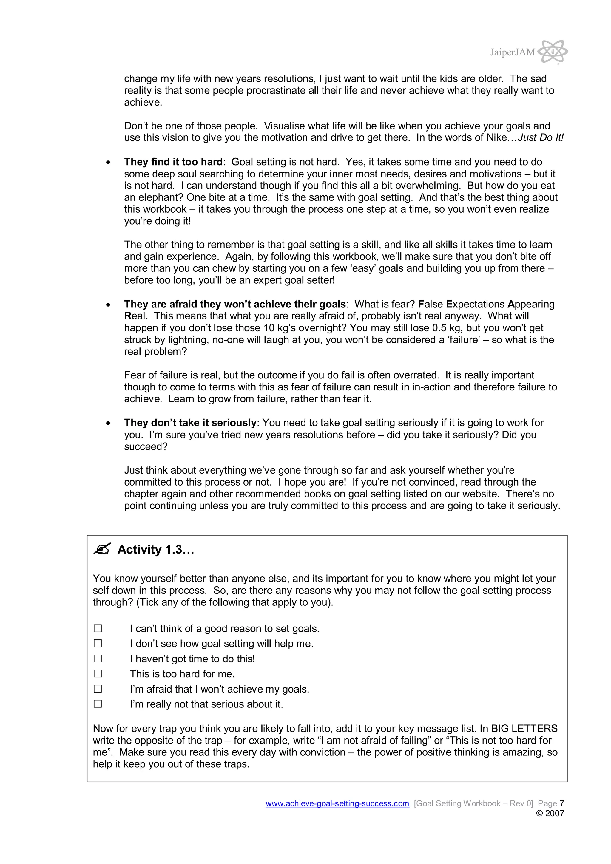 JaiperJAM
change my life with new years resolutions, I just want to wait until the kids are older. The sad
reality is that some people procrastinate all their life and never achieve what they really want to
achieve.
Don’t be one of those people. Visualise what life will be like when you achieve your goals and
use this vision to give you the motivation and drive to get there. In the words of Nike…Just Do It!
They find it too hard: Goal setting is not hard. Yes, it takes some time and you need to do
some deep soul searching to determine your inner most needs, desires and motivations – but it
is not hard. I can understand though if you find this all a bit overwhelming. But how do you eat
an elephant? One bite at a time. It’s the same with goal setting. And that’s the best thing about
this workbook – it takes you through the process one step at a time, so you won’t even realize
you’re doing it!
The other thing to remember is that goal setting is a skill, and like all skills it takes time to learn
and gain experience. Again, by following this workbook, we’ll make sure that you don’t bite off
more than you can chew by starting you on a few ‘easy’ goals and building you up from there –
before too long, you’ll be an expert goal setter!
They are afraid they won’t achieve their goals: What is fear? False Expectations Appearing
Real. This means that what you are really afraid of, probably isn’t real anyway. What will
happen if you don’t lose those 10 kg’s overnight? You may still lose 0.5 kg, but you won’t get
struck by lightning, no-one will laugh at you, you won’t be considered a ‘failure’ – so what is the
real problem?
Fear of failure is real, but the outcome if you do fail is often overrated. It is really important
though to come to terms with this as fear of failure can result in in-action and therefore failure to
achieve. Learn to grow from failure, rather than fear it.
They don’t take it seriously: You need to take goal setting seriously if it is going to work for
you. I’m sure you’ve tried new years resolutions before – did you take it seriously? Did you
succeed?
Just think about everything we’ve gone through so far and ask yourself whether you’re
committed to this process or not. I hope you are! If you’re not convinced, read through the
chapter again and other recommended books on goal setting listed on our website. There’s no
point continuing unless you are truly committed to this process and are going to take it seriously.

Activity 1.3…
You know yourself better than anyone else, and its important for you to know where you might let your
self down in this process. So, are there any reasons why you may not follow the goal setting process
through? (Tick any of the following that apply to you).
I can’t think of a good reason to set goals.
I don’t see how goal setting will help me.
I haven’t got time to do this!
This is too hard for me.
I’m afraid that I won’t achieve my goals.
I’m really not that serious about it.
Now for every trap you think you are likely to fall into, add it to your key message list. In BIG LETTERS
write the opposite of the trap – for example, write “I am not afraid of failing” or “This is not too hard for
me”. Make sure you read this every day with conviction – the power of positive thinking is amazing, so
help it keep you out of these traps.

www.achieve-goal-setting-success.com [Goal Setting Workbook – Rev 0] Page 7

© 2007

 