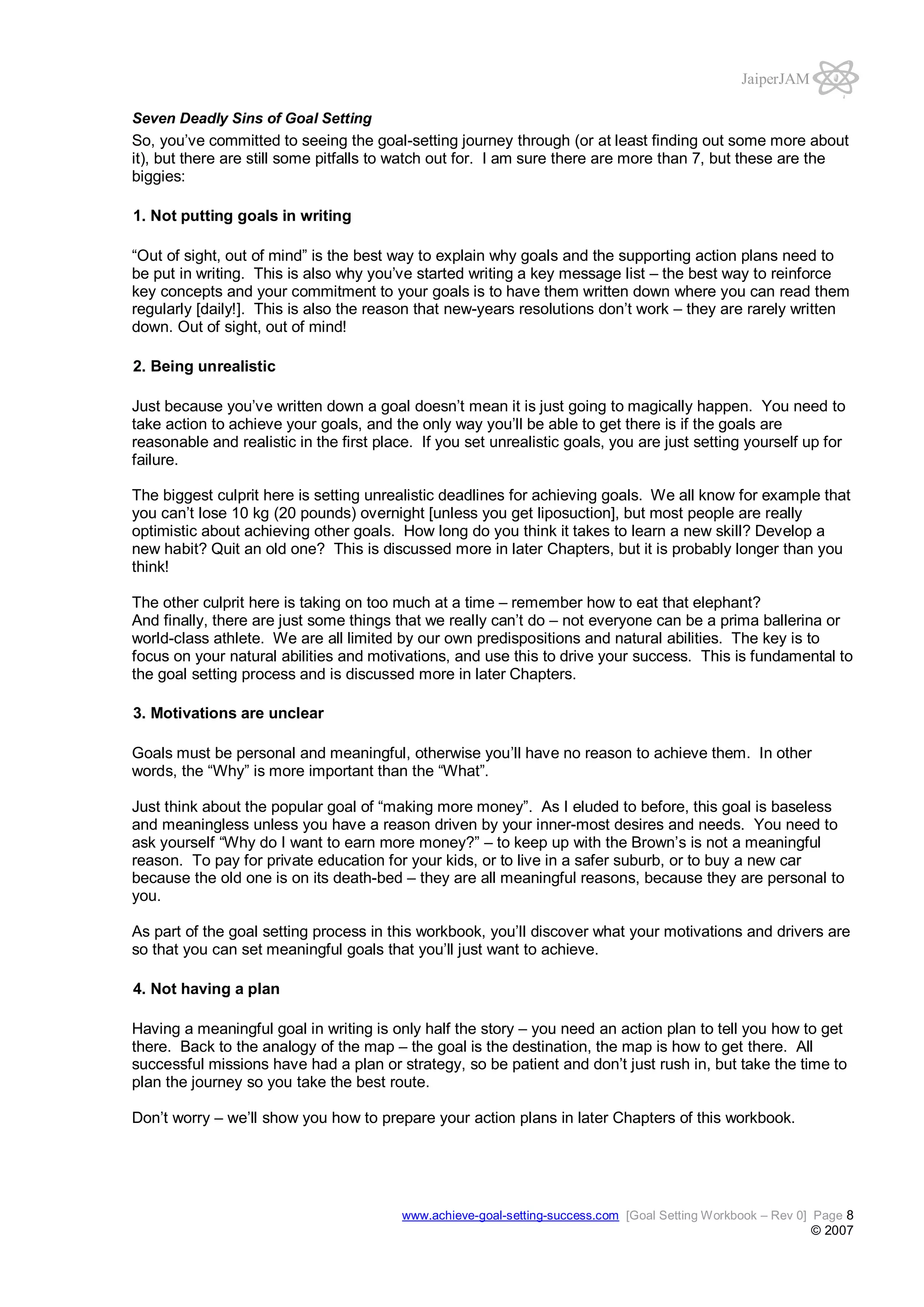 JaiperJAM
Seven Deadly Sins of Goal Setting

So, you’ve committed to seeing the goal-setting journey through (or at least finding out some more about
it), but there are still some pitfalls to watch out for. I am sure there are more than 7, but these are the
biggies:
1. Not putting goals in writing
“Out of sight, out of mind” is the best way to explain why goals and the supporting action plans need to
be put in writing. This is also why you’ve started writing a key message list – the best way to reinforce
key concepts and your commitment to your goals is to have them written down where you can read them
regularly [daily!]. This is also the reason that new-years resolutions don’t work – they are rarely written
down. Out of sight, out of mind!
2. Being unrealistic
Just because you’ve written down a goal doesn’t mean it is just going to magically happen. You need to
take action to achieve your goals, and the only way you’ll be able to get there is if the goals are
reasonable and realistic in the first place. If you set unrealistic goals, you are just setting yourself up for
failure.
The biggest culprit here is setting unrealistic deadlines for achieving goals. We all know for example that
you can’t lose 10 kg (20 pounds) overnight [unless you get liposuction], but most people are really
optimistic about achieving other goals. How long do you think it takes to learn a new skill? Develop a
new habit? Quit an old one? This is discussed more in later Chapters, but it is probably longer than you
think!
The other culprit here is taking on too much at a time – remember how to eat that elephant?
And finally, there are just some things that we really can’t do – not everyone can be a prima ballerina or
world-class athlete. We are all limited by our own predispositions and natural abilities. The key is to
focus on your natural abilities and motivations, and use this to drive your success. This is fundamental to
the goal setting process and is discussed more in later Chapters.
3. Motivations are unclear
Goals must be personal and meaningful, otherwise you’ll have no reason to achieve them. In other
words, the “Why” is more important than the “What”.
Just think about the popular goal of “making more money”. As I eluded to before, this goal is baseless
and meaningless unless you have a reason driven by your inner-most desires and needs. You need to
ask yourself “Why do I want to earn more money?” – to keep up with the Brown’s is not a meaningful
reason. To pay for private education for your kids, or to live in a safer suburb, or to buy a new car
because the old one is on its death-bed – they are all meaningful reasons, because they are personal to
you.
As part of the goal setting process in this workbook, you’ll discover what your motivations and drivers are
so that you can set meaningful goals that you’ll just want to achieve.
4. Not having a plan
Having a meaningful goal in writing is only half the story – you need an action plan to tell you how to get
there. Back to the analogy of the map – the goal is the destination, the map is how to get there. All
successful missions have had a plan or strategy, so be patient and don’t just rush in, but take the time to
plan the journey so you take the best route.
Don’t worry – we’ll show you how to prepare your action plans in later Chapters of this workbook.

www.achieve-goal-setting-success.com [Goal Setting Workbook – Rev 0] Page 8

© 2007

 