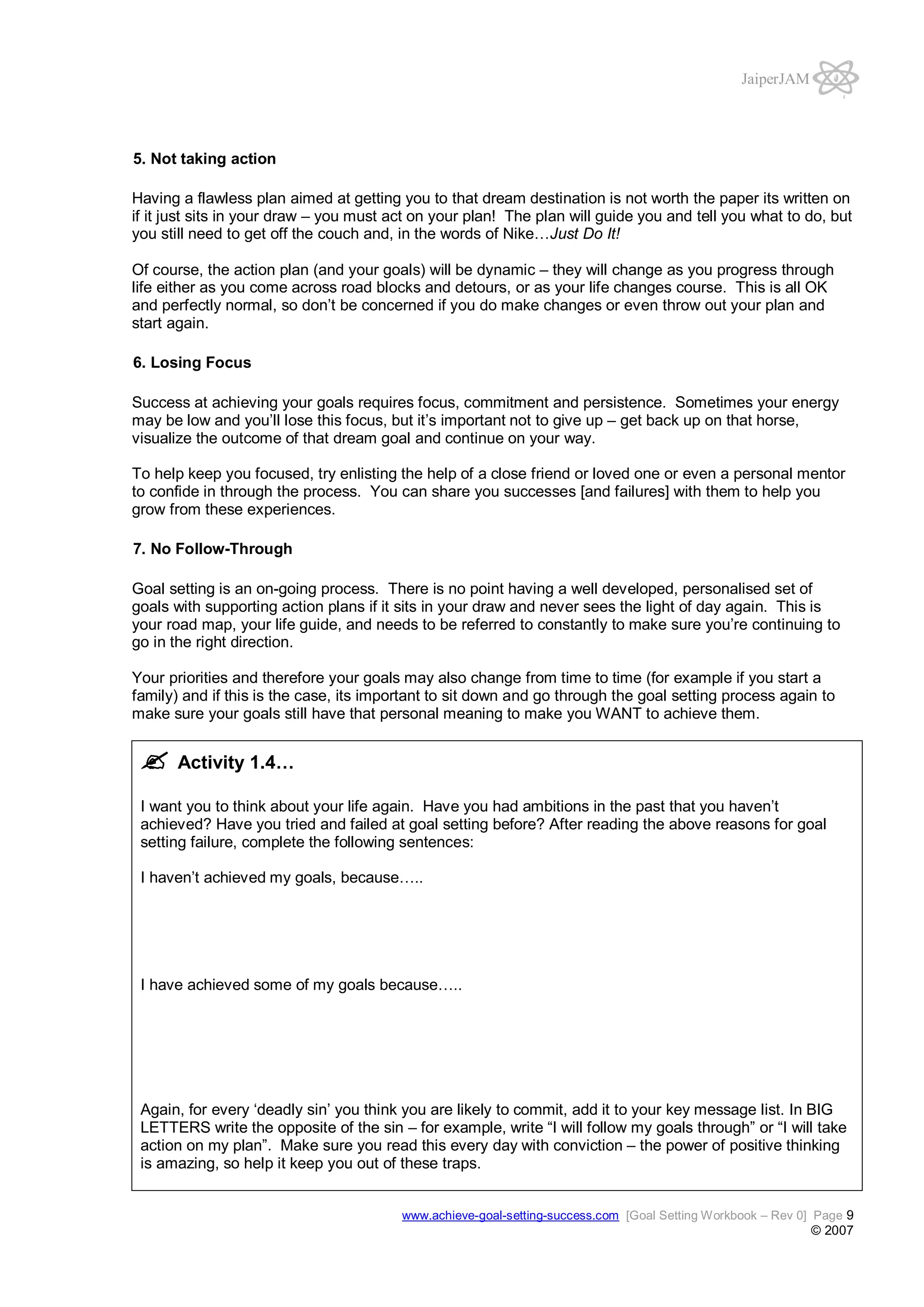 JaiperJAM

5. Not taking action
Having a flawless plan aimed at getting you to that dream destination is not worth the paper its written on
if it just sits in your draw – you must act on your plan! The plan will guide you and tell you what to do, but
you still need to get off the couch and, in the words of Nike…Just Do It!
Of course, the action plan (and your goals) will be dynamic – they will change as you progress through
life either as you come across road blocks and detours, or as your life changes course. This is all OK
and perfectly normal, so don’t be concerned if you do make changes or even throw out your plan and
start again.
6. Losing Focus
Success at achieving your goals requires focus, commitment and persistence. Sometimes your energy
may be low and you’ll lose this focus, but it’s important not to give up – get back up on that horse,
visualize the outcome of that dream goal and continue on your way.
To help keep you focused, try enlisting the help of a close friend or loved one or even a personal mentor
to confide in through the process. You can share you successes [and failures] with them to help you
grow from these experiences.
7. No Follow-Through
Goal setting is an on-going process. There is no point having a well developed, personalised set of
goals with supporting action plans if it sits in your draw and never sees the light of day again. This is
your road map, your life guide, and needs to be referred to constantly to make sure you’re continuing to
go in the right direction.
Your priorities and therefore your goals may also change from time to time (for example if you start a
family) and if this is the case, its important to sit down and go through the goal setting process again to
make sure your goals still have that personal meaning to make you WANT to achieve them.

Activity 1.4…
I want you to think about your life again. Have you had ambitions in the past that you haven’t
achieved? Have you tried and failed at goal setting before? After reading the above reasons for goal
setting failure, complete the following sentences:
I haven’t achieved my goals, because…..

I have achieved some of my goals because…..

Again, for every ‘deadly sin’ you think you are likely to commit, add it to your key message list. In BIG
LETTERS write the opposite of the sin – for example, write “I will follow my goals through” or “I will take
action on my plan”. Make sure you read this every day with conviction – the power of positive thinking
is amazing, so help it keep you out of these traps.
www.achieve-goal-setting-success.com [Goal Setting Workbook – Rev 0] Page 9

© 2007

 