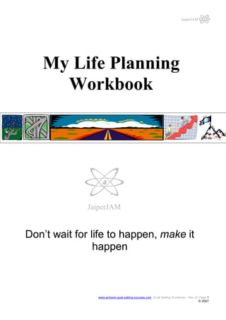 JaiperJAM

My Life Planning
Workbook

JaiperJAM

Don’t wait for life to happen, make it
happen

www.achieve-goal-setting-success.com [Goal Setting Workbook – Rev 0] Page 1

© 2007

 
