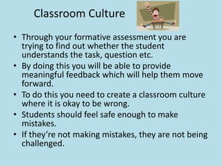 Classroom Culture 
• Through your formative assessment you are 
trying to find out whether the student 
understands the task, question etc. 
• By doing this you will be able to provide 
meaningful feedback which will help them move 
forward. 
• To do this you need to create a classroom culture 
where it is okay to be wrong. 
• Students should feel safe enough to make 
mistakes. 
• If they’re not making mistakes, they are not being 
challenged. 
 