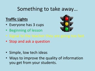 Something to take away… 
Traffic Lights 
• Everyone has 3 cups 
• Beginning of lesson 
• Signal to the teacher they are going too fast 
• Stop and ask a question 
• Simple, low tech ideas 
• Ways to improve the quality of information 
you get from your students. 
 