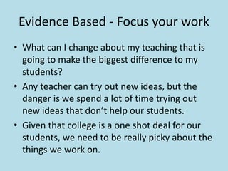 Evidence Based - Focus your work 
• What can I change about my teaching that is 
going to make the biggest difference to my 
students? 
• Any teacher can try out new ideas, but the 
danger is we spend a lot of time trying out 
new ideas that don’t help our students. 
• Given that college is a one shot deal for our 
students, we need to be really picky about the 
things we work on. 
 