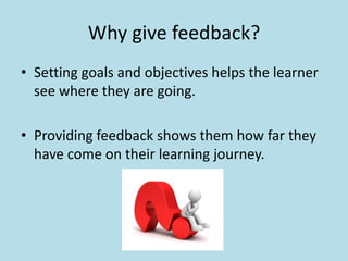 Why give feedback? 
• Setting goals and objectives helps the learner 
see where they are going. 
• Providing feedback shows them how far they 
have come on their learning journey. 
 