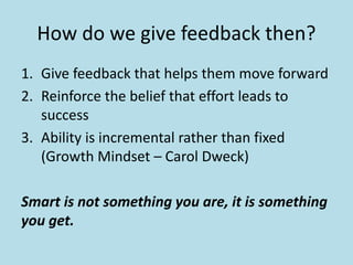 How do we give feedback then? 
1. Give feedback that helps them move forward 
2. Reinforce the belief that effort leads to 
success 
3. Ability is incremental rather than fixed 
(Growth Mindset – Carol Dweck) 
Smart is not something you are, it is something 
you get. 
 