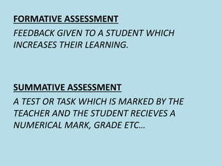 FORMATIVE ASSESSMENT 
FEEDBACK GIVEN TO A STUDENT WHICH 
INCREASES THEIR LEARNING. 
SUMMATIVE ASSESSMENT 
A TEST OR TASK WHICH IS MARKED BY THE 
TEACHER AND THE STUDENT RECIEVES A 
NUMERICAL MARK, GRADE ETC… 
 