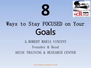 8
Ways to Stay FOCUSED on Your
Goals
A.ROBERT MARIA VINCENT
Founder & Head
ARISE TRAINING & RESEARCH CENTER
ARISE TRAINING & RESEARCH CENTER
 