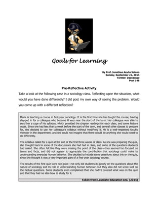 Goals for Learning 
By Prof. Jonathan Acuña Solano 
Sunday, September 21, 2014 
Twitter: @jonacuso 
Post 148 
Pre-Reflective Activity 
Take a look at the following case in a sociology class. Reflecting upon the situation, what would you have done differently? I did post my own way of seeing the problem. Would you come up with a different reflection? 
Maria is teaching a course in first-year sociology. It is the first time she has taught the course, having stepped in for a colleague who became ill very near the start of the term. Her colleague was able to send her a copy of his syllabus, which provided the chapter readings for each class, and some lecture notes. Since she had less than a week before the start of the term, and several other classes to prepare for, she decided to use her colleague’s syllabus without modifying it. He is a well-respected faculty member in the department, and she could not imagine that there would be anything she would need to do differently. The syllabus called for a quiz at the end of the first three weeks of class. As she was preparing the quiz, she thought back to some of the discussions she had had in class, and some of the questions students had asked. She often felt like they were missing the point of the class—they seemed too focused on terms and facts, and did not appear to appreciate the contribution that sociology could make to understanding everyday human behavior. She decided to include some questions about this on the quiz, since she thought it was a very important part of a first-year sociology course. The results of the first quiz were not good—not only did students do poorly on the questions about the nature of sociology and its role in understanding human behavior, but they also did not score well on the factual questions. Some students even complained that she hadn’t covered what was on the quiz and that they had no idea how to study for it. Taken from Laureate Education Inc. (2014) 
 