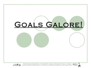 Goals Galore!



   © Family Economics & Financial Education – Revised April 2007 – Get Ready to Take Charge of Your Finances – Goals Galore!
 Funded by a grant from Take Charge America, Inc. to the Norton School of Family and Consumer Sciences at the University of Arizona
 