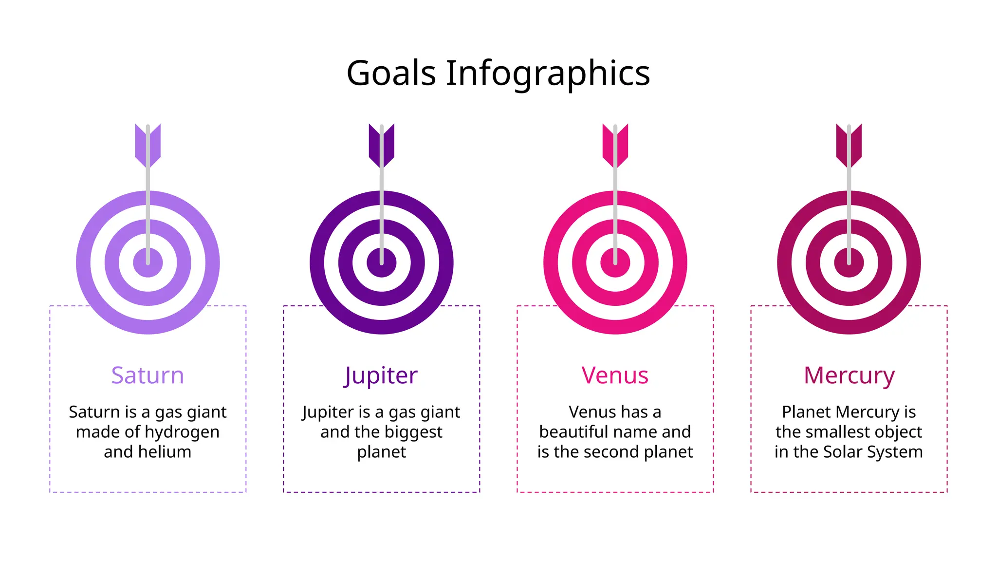 Goals Infographics
Saturn
Saturn is a gas giant
made of hydrogen
and helium
Venus
Venus has a
beautiful name and
is the second planet
Mercury
Planet Mercury is
the smallest object
in the Solar System
Jupiter
Jupiter is a gas giant
and the biggest
planet
 