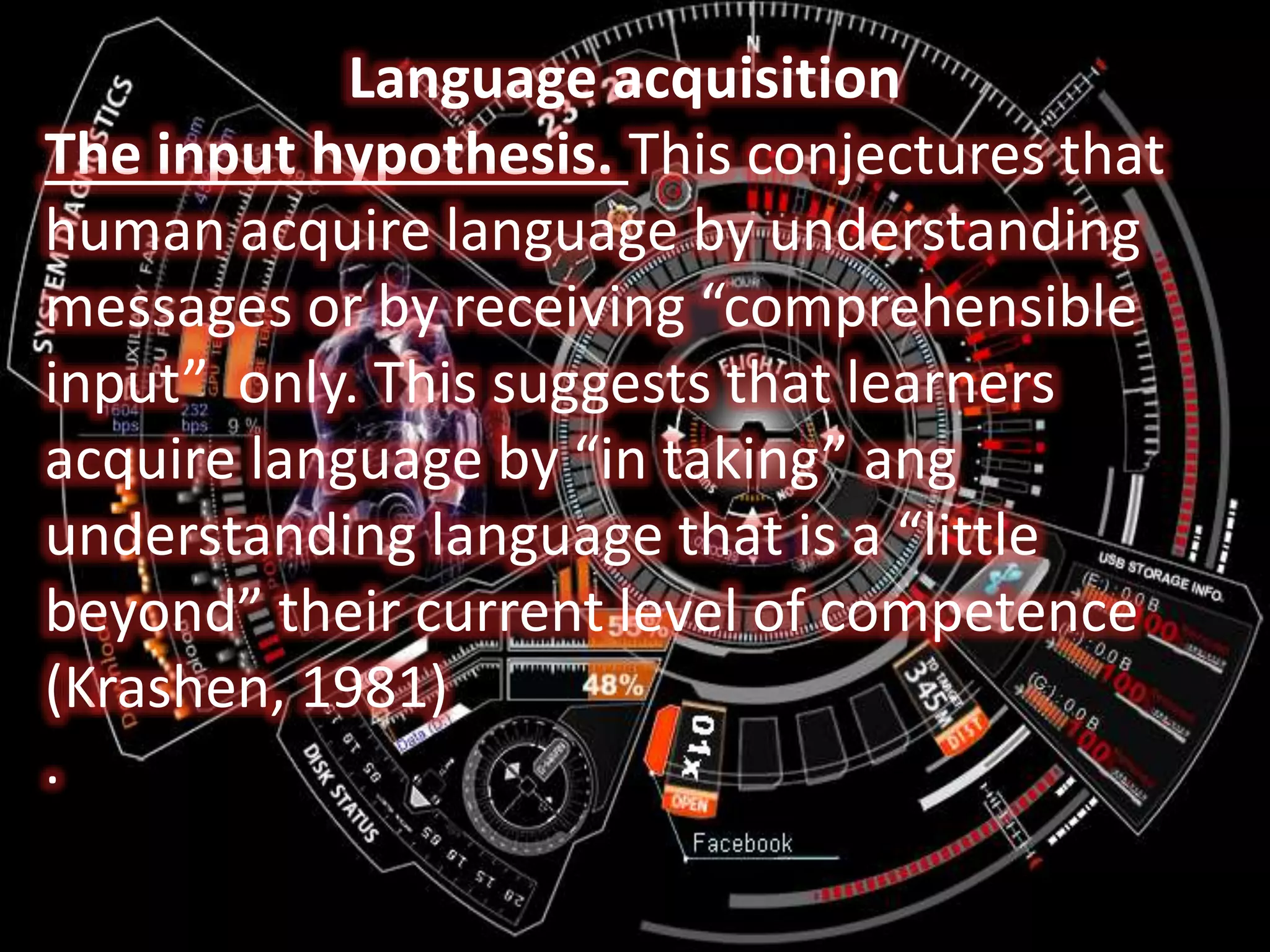 Language acquisition
The input hypothesis. This conjectures that
human acquire language by understanding
messages or by receiving “comprehensible
input” only. This suggests that learners
acquire language by “in taking” ang
understanding language that is a “little
beyond” their current level of competence
(Krashen, 1981)
.
 