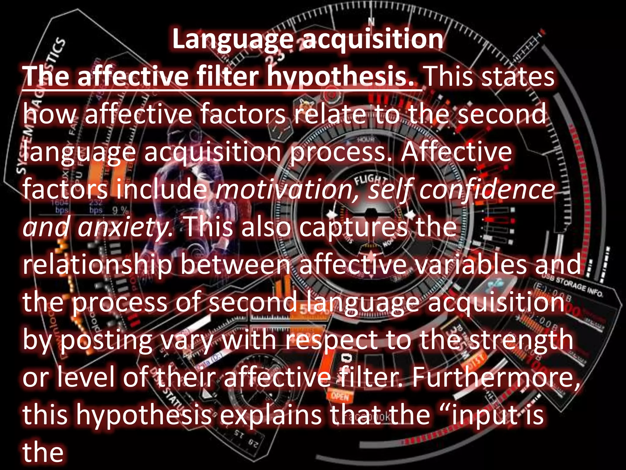 Language acquisition
The affective filter hypothesis. This states
how affective factors relate to the second
language acquisition process. Affective
factors include motivation, self confidence
and anxiety. This also captures the
relationship between affective variables and
the process of second language acquisition
by posting vary with respect to the strength
or level of their affective filter. Furthermore,
this hypothesis explains that the “input is
the
 