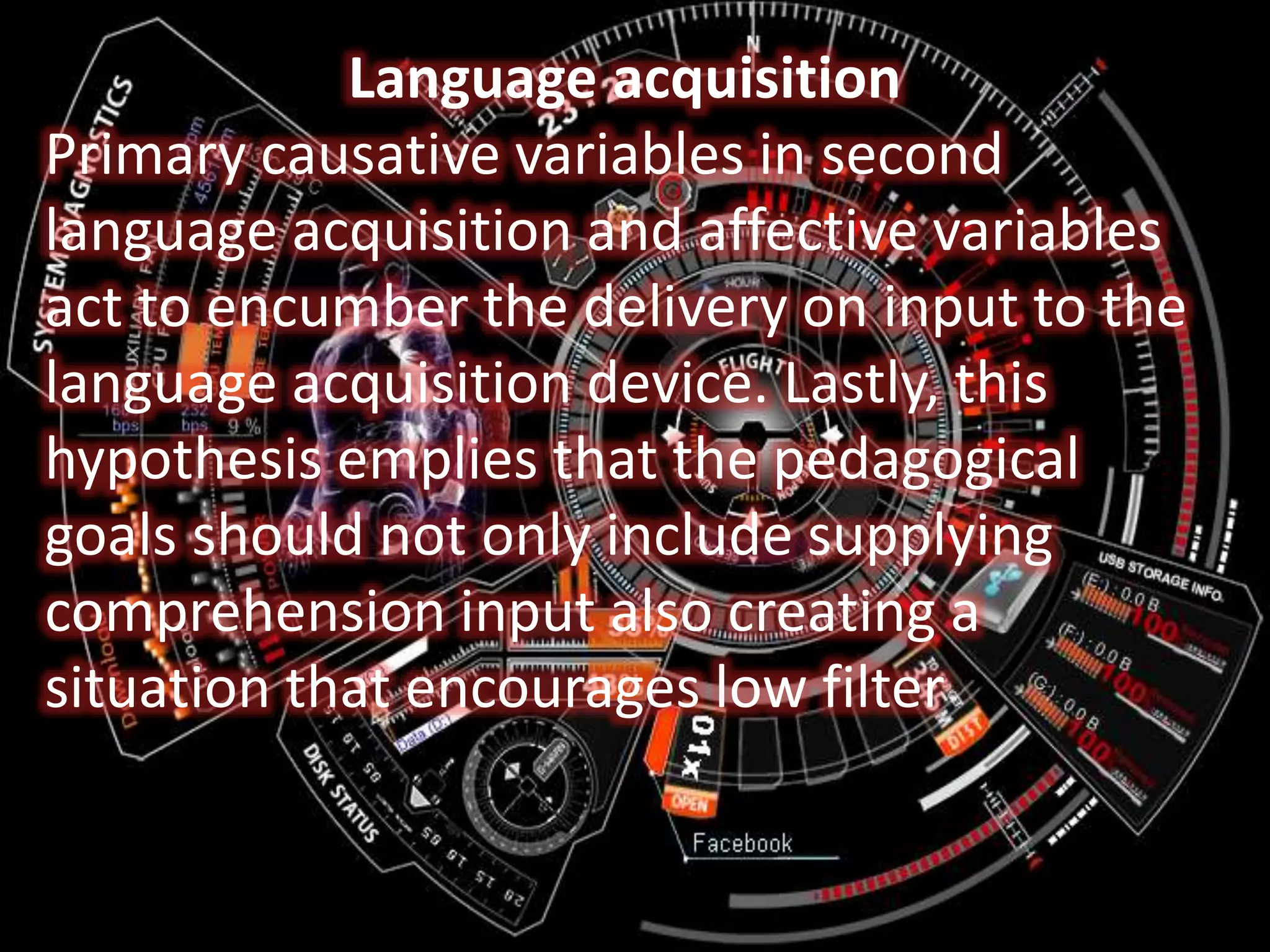 Language acquisition
Primary causative variables in second
language acquisition and affective variables
act to encumber the delivery on input to the
language acquisition device. Lastly, this
hypothesis emplies that the pedagogical
goals should not only include supplying
comprehension input also creating a
situation that encourages low filter
 