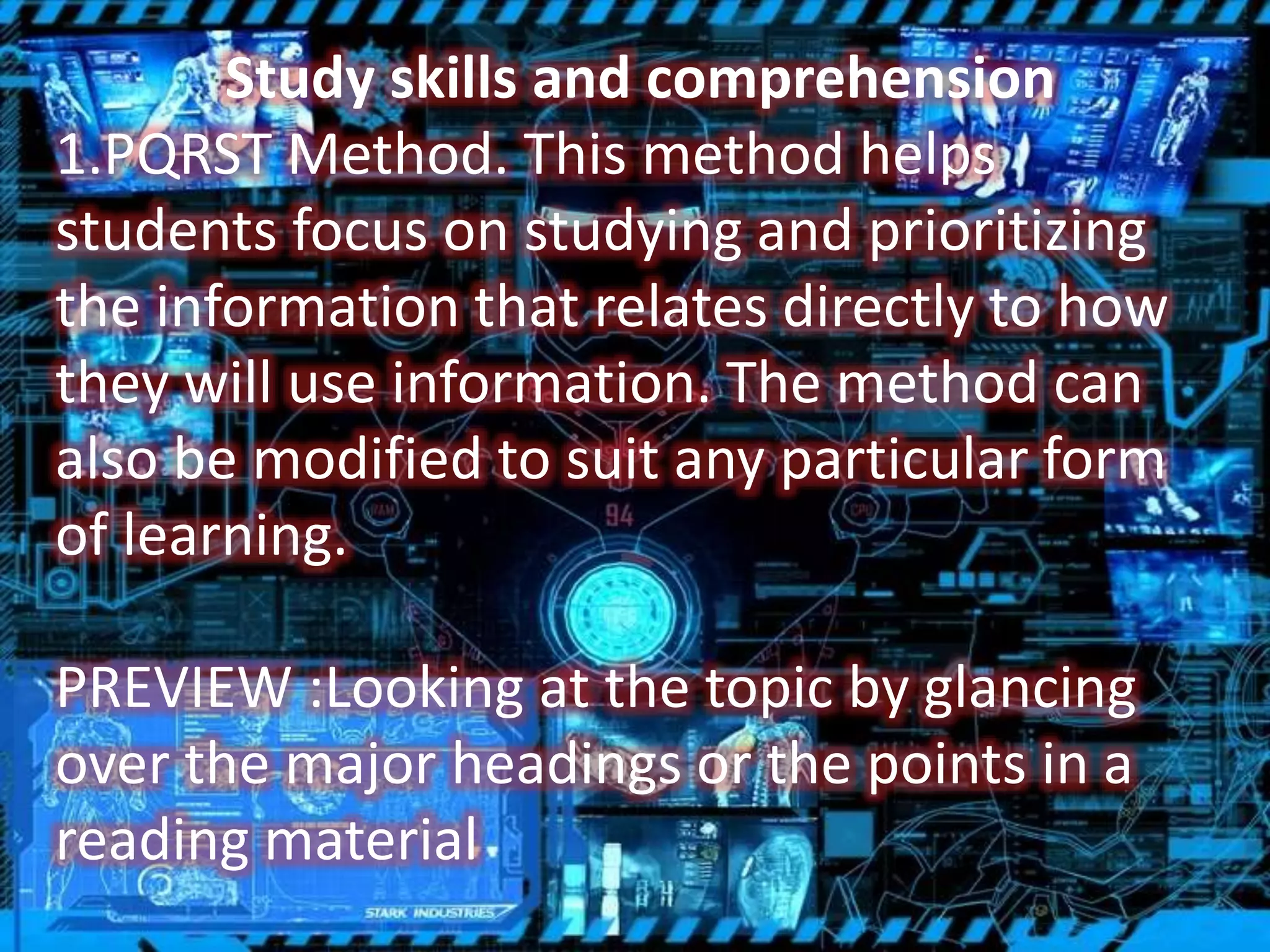 Study skills and comprehension
1.PQRST Method. This method helps
students focus on studying and prioritizing
the information that relates directly to how
they will use information. The method can
also be modified to suit any particular form
of learning.
PREVIEW :Looking at the topic by glancing
over the major headings or the points in a
reading material
 