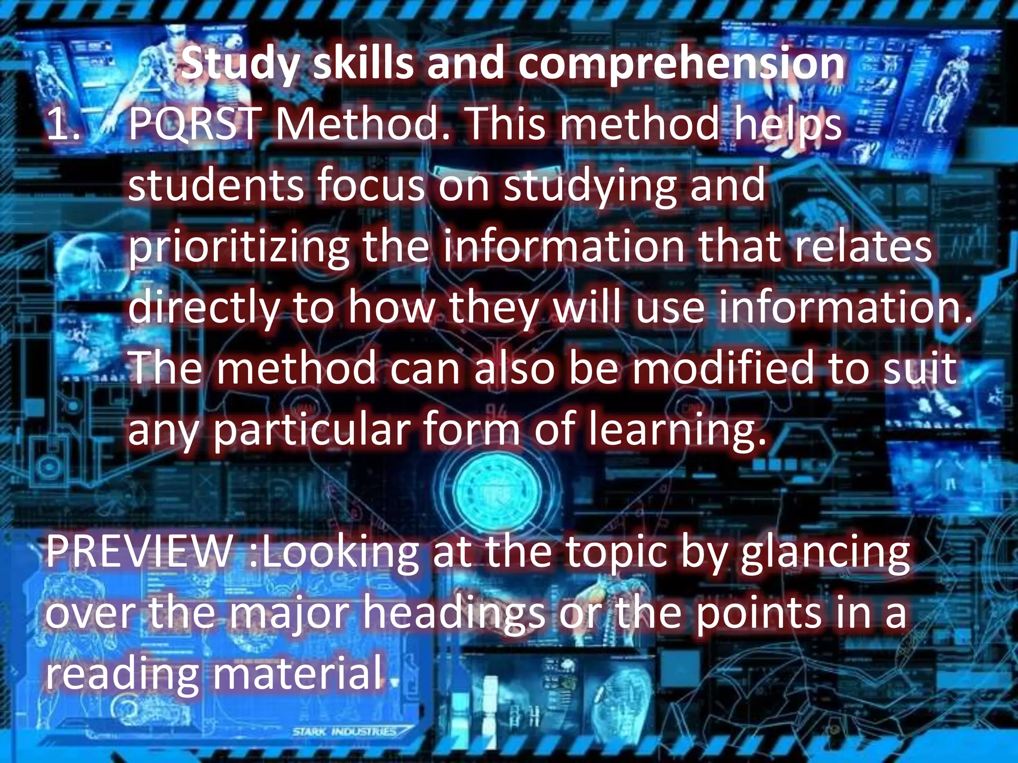 Study skills and comprehension
1. PQRST Method. This method helps
students focus on studying and
prioritizing the information that relates
directly to how they will use information.
The method can also be modified to suit
any particular form of learning.
PREVIEW :Looking at the topic by glancing
over the major headings or the points in a
reading material
 
