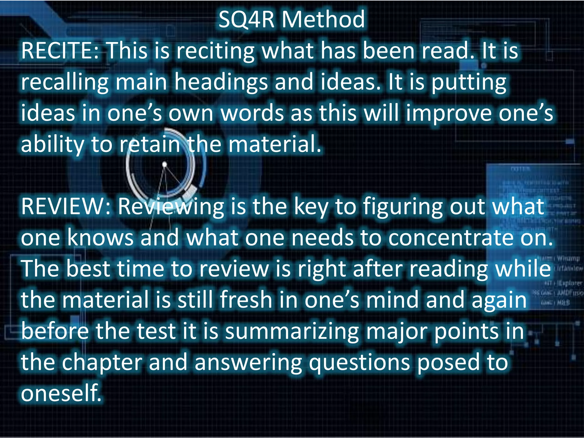 SQ4R Method
RECITE: This is reciting what has been read. It is
recalling main headings and ideas. It is putting
ideas in one’s own words as this will improve one’s
ability to retain the material.
REVIEW: Reviewing is the key to figuring out what
one knows and what one needs to concentrate on.
The best time to review is right after reading while
the material is still fresh in one’s mind and again
before the test it is summarizing major points in
the chapter and answering questions posed to
oneself.
 