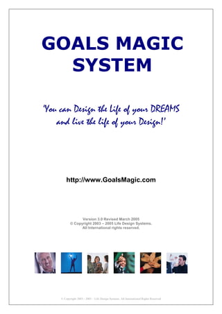 GOALS MAGIC
  SYSTEM

‘You can Design the Life of your DREAMS
    and live the life of your Design!’




         http://www.GoalsMagic.com




                  Version 3.0 Revised March 2005
            © Copyright 2003 – 2005 Life Design Systems.
                  All International rights reserved.




     © Copyright 2003 - 2005 – Life Design Systems. All International Rights Reserved