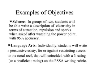 Examples of Objectives Science :  In groups of two, students will be able write a description of  electricity in terms of attraction, repulsion and sparks when asked after watching the power point, with 95% accuracy.  Language Arts:  Individually, students will write  a persuasive essay, for or against restricting access to the coral reef, that will coincided with a 3 rating (or a proficient rating) on the PSSA writing rubric.  