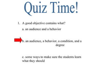 Quiz Time! A good objective contains what? a. an audience and a behavior b. an audience, a behavior, a condition, and a  degree c. some ways to make sure the students learn what they should 