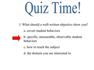 Quiz Time! 3.  What should a well-written objective show you? a. covert student behaviors b. specific, measurable, observable student behaviors c. how to teach the subject d. the domain you are interested in 
