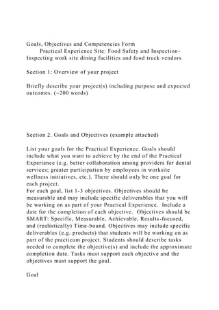 Goals, Objectives and Competencies Form
Practical Experience Site: Food Safety and Inspection-
Inspecting work site dining facilities and food truck vendors
Section 1: Overview of your project
Briefly describe your project(s) including purpose and expected
outcomes. (~200 words)
Section 2. Goals and Objectives (example attached)
List your goals for the Practical Experience. Goals should
include what you want to achieve by the end of the Practical
Experience (e.g. better collaboration among providers for dental
services; greater participation by employees in worksite
wellness initiatives, etc.). There should only be one goal for
each project.
For each goal, list 1-3 objectives. Objectives should be
measurable and may include specific deliverables that you will
be working on as part of your Practical Experience. Include a
date for the completion of each objective. Objectives should be
SMART: Specific, Measurable, Achievable, Results-focused,
and (realistically) Time-bound. Objectives may include specific
deliverables (e.g. products) that students will be working on as
part of the practicum project. Students should describe tasks
needed to complete the objective(s) and include the approximate
completion date. Tasks must support each objective and the
objectives must support the goal.
Goal
 