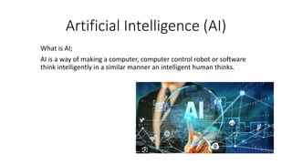 Artificial Intelligence (AI)
What is AI;
AI is a way of making a computer, computer control robot or software
think intelligently in a similar manner an intelligent human thinks.
 