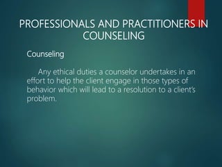 PROFESSIONALS AND PRACTITIONERS IN
COUNSELING
Counseling
Any ethical duties a counselor undertakes in an
effort to help the client engage in those types of
behavior which will lead to a resolution to a client’s
problem.
 